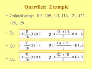 • Ordered array: 106, 109, 114, 116, 121, 122,
125, 129
• Q1
• Q2:
• Q3:
Quartiles: Example
i Q
  


25
100
8 2
109 114
2
111 5
1
( ) .
i Q
  


50
100
8 4
116 121
2
118 5
2
( ) .
i Q
  


75
100
8 6
122 125
2
123 5
3
( ) .
 