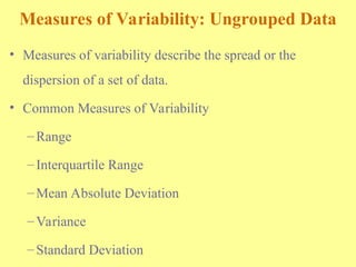 Measures of Variability: Ungrouped Data
• Measures of variability describe the spread or the
dispersion of a set of data.
• Common Measures of Variability
–Range
–Interquartile Range
–Mean Absolute Deviation
–Variance
–Standard Deviation
 