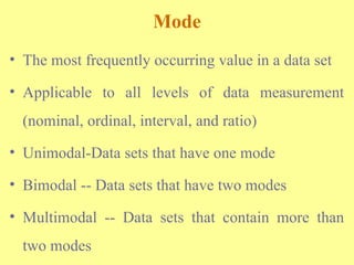 Mode
• The most frequently occurring value in a data set
• Applicable to all levels of data measurement
(nominal, ordinal, interval, and ratio)
• Unimodal-Data sets that have one mode
• Bimodal -- Data sets that have two modes
• Multimodal -- Data sets that contain more than
two modes
 
