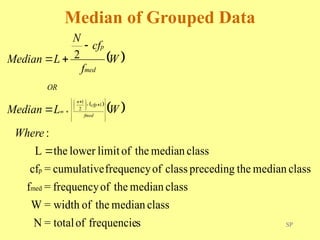 SP
Median of Grouped Data
 
 
 
s
frequencie
of
total
=
N
class
median
the
of
width
=
W
class
median
the
of
frequency
=
f
class
median
the
preceding
class
of
frequency
cumulative
=
cf
class
median
the
of
limit
lower
the
L
:
2
med
p
1
2
1
























 

Where
W
L
Median
W
f
cf
N
L
Median
fmed
cfp
n
m
OR
med
p
 