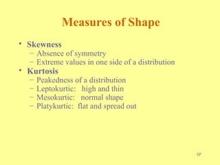 SP
Measures of Shape
• Skewness
– Absence of symmetry
– Extreme values in one side of a distribution
• Kurtosis
– Peakedness of a distribution
– Leptokurtic: high and thin
– Mesokurtic: normal shape
– Platykurtic: flat and spread out
 