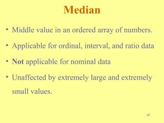 SP
Median
• Middle value in an ordered array of numbers.
• Applicable for ordinal, interval, and ratio data
• Not applicable for nominal data
• Unaffected by extremely large and extremely
small values.
 