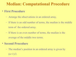 Median: Computational Procedure
• First Procedure
– Arrange the observations in an ordered array.
– If there is an odd number of terms, the median is the middle
term of the ordered array.
– If there is an even number of terms, the median is the
average of the middle two terms.
• Second Procedure
– The median’s position in an ordered array is given by
(n+1)/2.
 