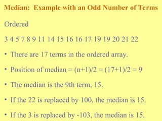 Median: Example with an Odd Number of Terms
Ordered
3 4 5 7 8 9 11 14 15 16 16 17 19 19 20 21 22
• There are 17 terms in the ordered array.
• Position of median = (n+1)/2 = (17+1)/2 = 9
• The median is the 9th term, 15.
• If the 22 is replaced by 100, the median is 15.
• If the 3 is replaced by -103, the median is 15.
 