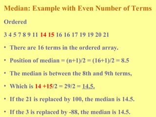 Median: Example with Even Number of Terms
Ordered
3 4 5 7 8 9 11 14 15 16 16 17 19 19 20 21
• There are 16 terms in the ordered array.
• Position of median = (n+1)/2 = (16+1)/2 = 8.5
• The median is between the 8th and 9th terms,
• Which is 14 +15/2 = 29/2 = 14.5.
• If the 21 is replaced by 100, the median is 14.5.
• If the 3 is replaced by -88, the median is 14.5.
 