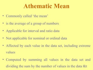 SP
Athematic Mean
• Commonly called ‘the mean’
• is the average of a group of numbers
• Applicable for interval and ratio data
• Not applicable for nominal or ordinal data
• Affected by each value in the data set, including extreme
values
• Computed by summing all values in the data set and
dividing the sum by the number of values in the data set
 