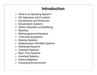 Introduction
 What is an Operating System?
 OS Objectives and Functions
 Components and Resources
 Simple Batch Systems
 Off-line Operation and Buffering
 Spooling
 Multi-programmed Systems
 Time-sharing Systems
 Desktop Systems
 Multiprocessor (Parallel) Systems
 Distributed Systems
 Clustered Systems
 Real -Time Systems
 Handheld Systems
 Feature Migration
 Computing Environments
 