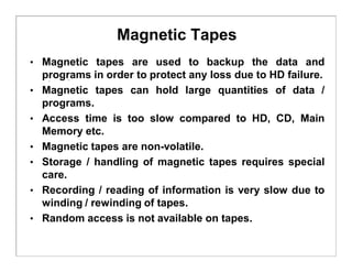 Magnetic Tapes
• Magnetic tapes are used to backup the data and
programs in order to protect any loss due to HD failure.
• Magnetic tapes can hold large quantities of data /
programs.
• Access time is too slow compared to HD, CD, Main
Memory etc.
• Magnetic tapes are non-volatile.
• Storage / handling of magnetic tapes requires special
care.
• Recording / reading of information is very slow due to
winding / rewinding of tapes.
• Random access is not available on tapes.
 