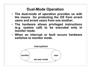 Dual-Mode Operation
• The dual-mode of operation provides us with
the means for protecting the OS from errant
users and errant users from one another.
• The hardware allows privileged instructions
(e.g. system call) to be executed only in
monitor mode.
• When an interrupt or fault occurs hardware
switches to monitor mode.
monitor user
Interrupt/fault
set user mode
 