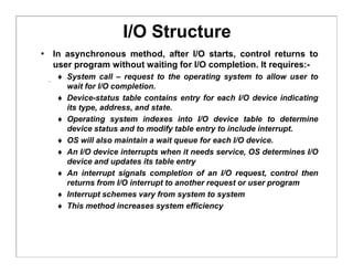 I/O Structure
• In asynchronous method, after I/O starts, control returns to
user program without waiting for I/O completion. It requires:-
 System call – request to the operating system to allow user to
wait for I/O completion.
 Device-status table contains entry for each I/O device indicating
its type, address, and state.
 Operating system indexes into I/O device table to determine
device status and to modify table entry to include interrupt.
 OS will also maintain a wait queue for each I/O device.
 An I/O device interrupts when it needs service, OS determines I/O
device and updates its table entry
 An interrupt signals completion of an I/O request, control then
returns from I/O interrupt to another request or user program
 Interrupt schemes vary from system to system
 This method increases system efficiency
 