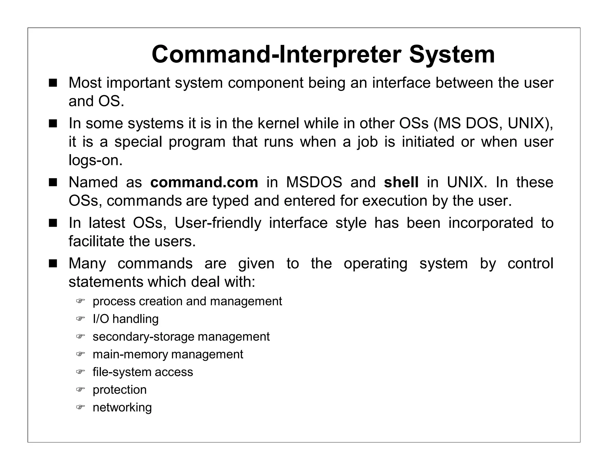 Command-Interpreter System
 Most important system component being an interface between the user
    and OS.
   In some systems it is in the kernel while in other OSs (MS DOS, UNIX),
    it is a special program that runs when a job is initiated or when user
    logs-on.
   Named as command.com in MSDOS and shell in UNIX. In these
    OSs, commands are typed and entered for execution by the user.
   In latest OSs, User-friendly interface style has been incorporated to
    facilitate the users.
   Many commands are given to the operating system by control
    statements which deal with:
     process creation and management
     I/O handling
     secondary-storage management
     main-memory management
     file-system access
     protection
     networking
 