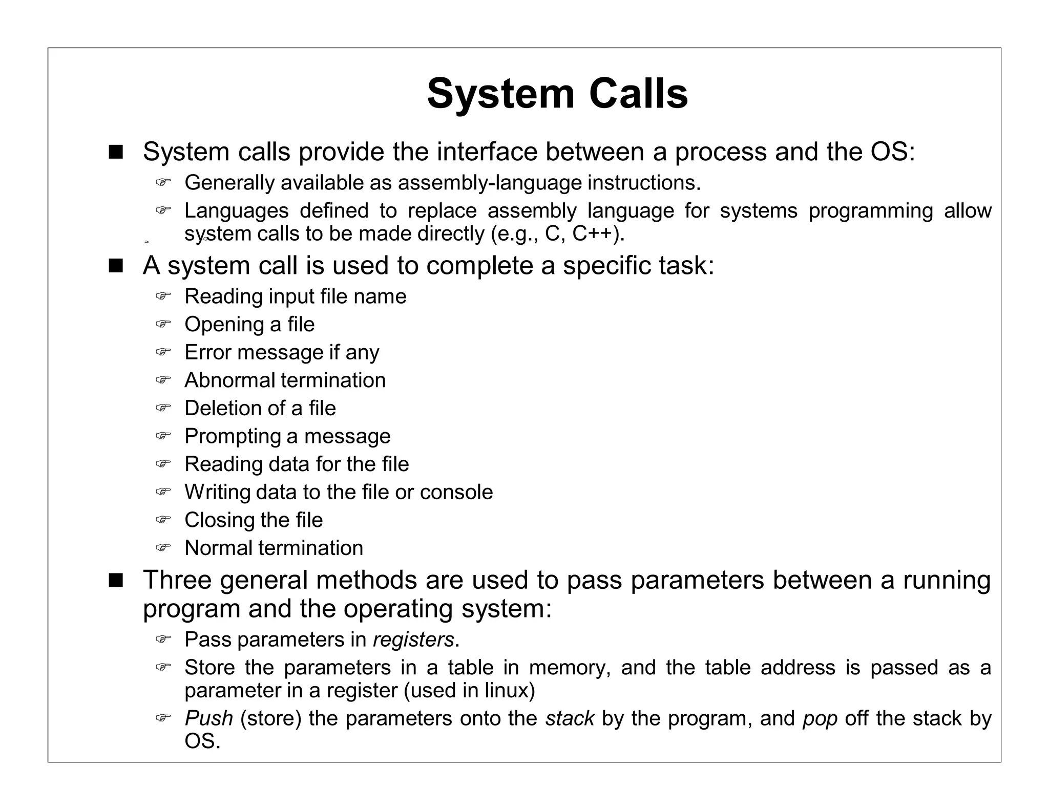 System Calls
 System calls provide the interface between a process and the OS:
     Generally available as assembly-language instructions.
     Languages defined to replace assembly language for systems programming allow
        system calls to be made directly (e.g., C, C++).
 A system call is used to complete a specific task:
       Reading input file name
       Opening a file
       Error message if any
       Abnormal termination
       Deletion of a file
       Prompting a message
       Reading data for the file
       Writing data to the file or console
       Closing the file
       Normal termination
 Three general methods are used to pass parameters between a running
   program and the operating system:
     Pass parameters in registers.
     Store the parameters in a table in memory, and the table address is passed as a
      parameter in a register (used in linux)
     Push (store) the parameters onto the stack by the program, and pop off the stack by
      OS.
 