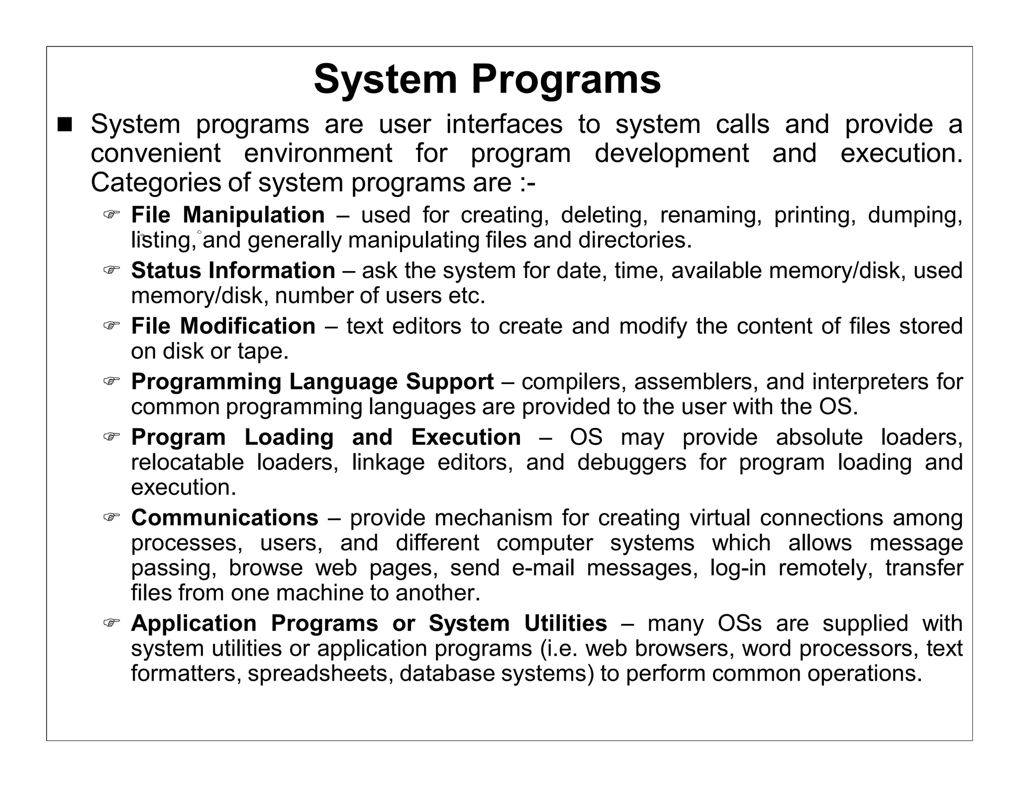 System Programs
 System programs are user interfaces to system calls and provide a
  convenient environment for program development and execution.
  Categories of system programs are :-
    File Manipulation – used for creating, deleting, renaming, printing, dumping,
       listing, and generally manipulating files and directories.
      Status Information – ask the system for date, time, available memory/disk, used
       memory/disk, number of users etc.
      File Modification – text editors to create and modify the content of files stored
       on disk or tape.
      Programming Language Support – compilers, assemblers, and interpreters for
       common programming languages are provided to the user with the OS.
      Program Loading and Execution – OS may provide absolute loaders,
       relocatable loaders, linkage editors, and debuggers for program loading and
       execution.
      Communications – provide mechanism for creating virtual connections among
       processes, users, and different computer systems which allows message
       passing, browse web pages, send e-mail messages, log-in remotely, transfer
       files from one machine to another.
      Application Programs or System Utilities – many OSs are supplied with
       system utilities or application programs (i.e. web browsers, word processors, text
       formatters, spreadsheets, database systems) to perform common operations.
 