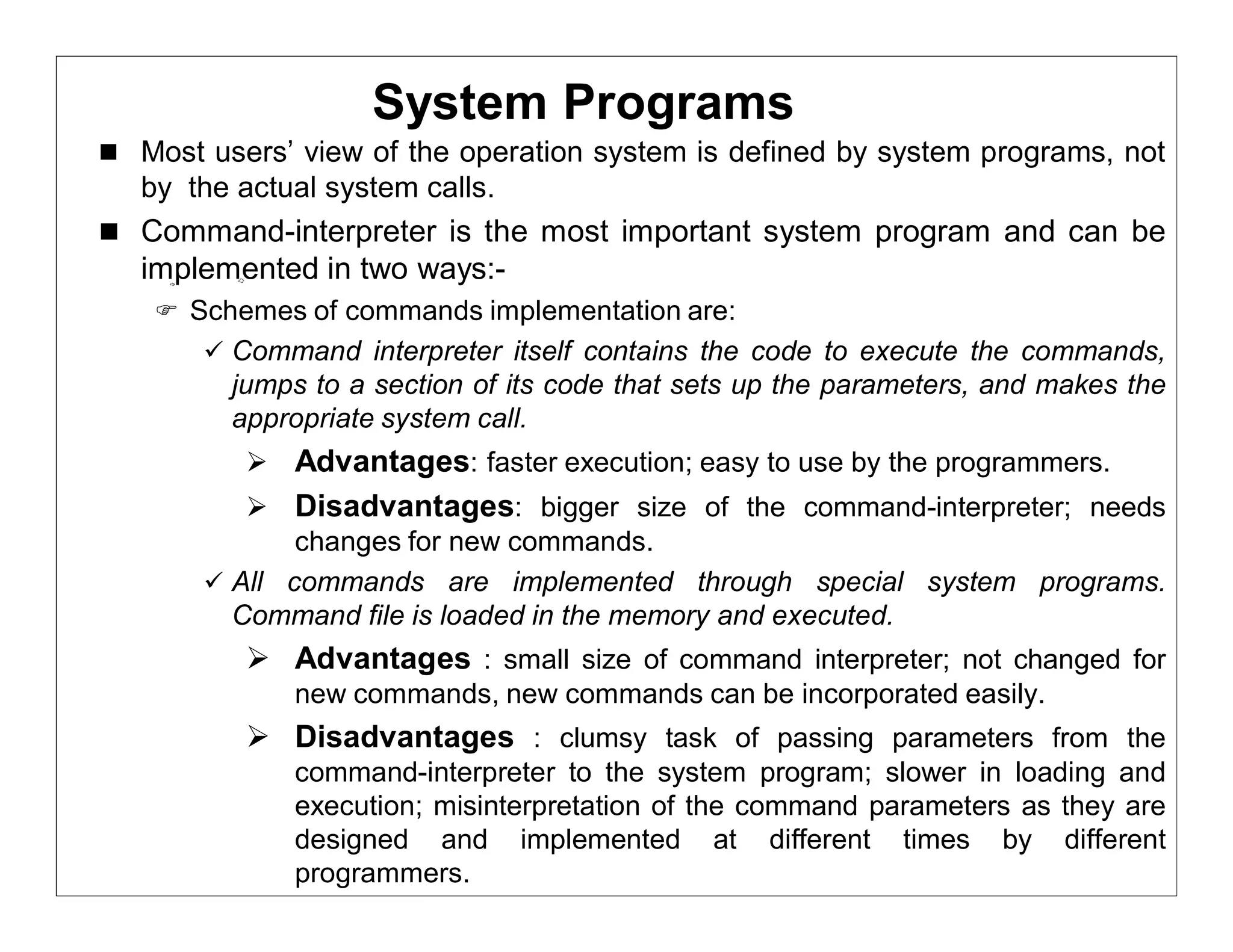 System Programs
 Most users’ view of the operation system is defined by system programs, not
   by the actual system calls.
 Command-interpreter is the most important system program and can be
   implemented in two ways:-
     Schemes of commands implementation are:
        Command interpreter itself contains the code to execute the commands,
         jumps to a section of its code that sets up the parameters, and makes the
         appropriate system call.
            Advantages: faster execution; easy to use by the programmers.
           Disadvantages: bigger size of the command-interpreter; needs
              changes for new commands.
        All commands are implemented through special system programs.
         Command file is loaded in the memory and executed.
            Advantages : small size of command interpreter; not changed for
              new commands, new commands can be incorporated easily.
            Disadvantages : clumsy task of passing parameters from the
              command-interpreter to the system program; slower in loading and
              execution; misinterpretation of the command parameters as they are
              designed and implemented at different times by different
              programmers.
 