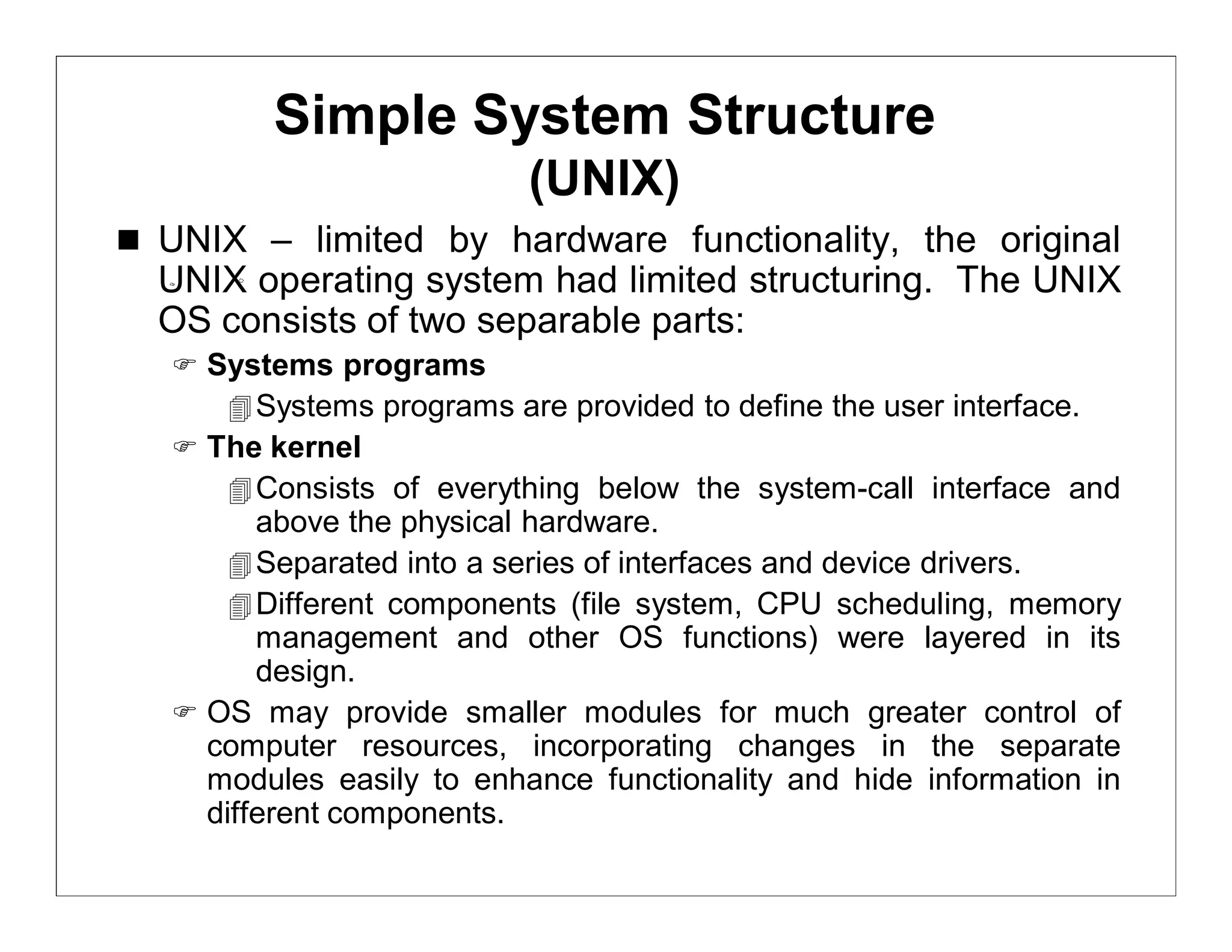 Simple System Structure
                           (UNIX)
 UNIX – limited by hardware functionality, the original
  UNIX operating system had limited structuring. The UNIX
  OS consists of two separable parts:
    Systems programs
       Systems programs are provided to define the user interface.
    The kernel
       Consists of everything below the system-call interface and
         above the physical hardware.
        Separated into a series of interfaces and device drivers.
        Different components (file system, CPU scheduling, memory
         management and other OS functions) were layered in its
         design.
    OS may provide smaller modules for much greater control of
     computer resources, incorporating changes in the separate
     modules easily to enhance functionality and hide information in
     different components.
 