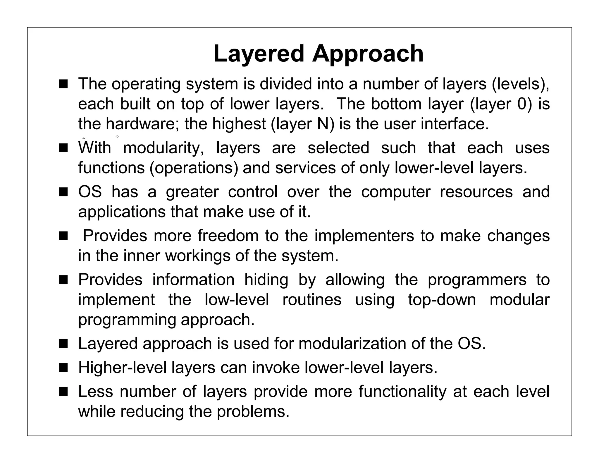 Layered Approach
 The operating system is divided into a number of layers (levels),
    each built on top of lower layers. The bottom layer (layer 0) is
    the hardware; the highest (layer N) is the user interface.
   With modularity, layers are selected such that each uses
    functions (operations) and services of only lower-level layers.
   OS has a greater control over the computer resources and
    applications that make use of it.
    Provides more freedom to the implementers to make changes
    in the inner workings of the system.
   Provides information hiding by allowing the programmers to
    implement the low-level routines using top-down modular
    programming approach.
   Layered approach is used for modularization of the OS.
   Higher-level layers can invoke lower-level layers.
   Less number of layers provide more functionality at each level
    while reducing the problems.
 
