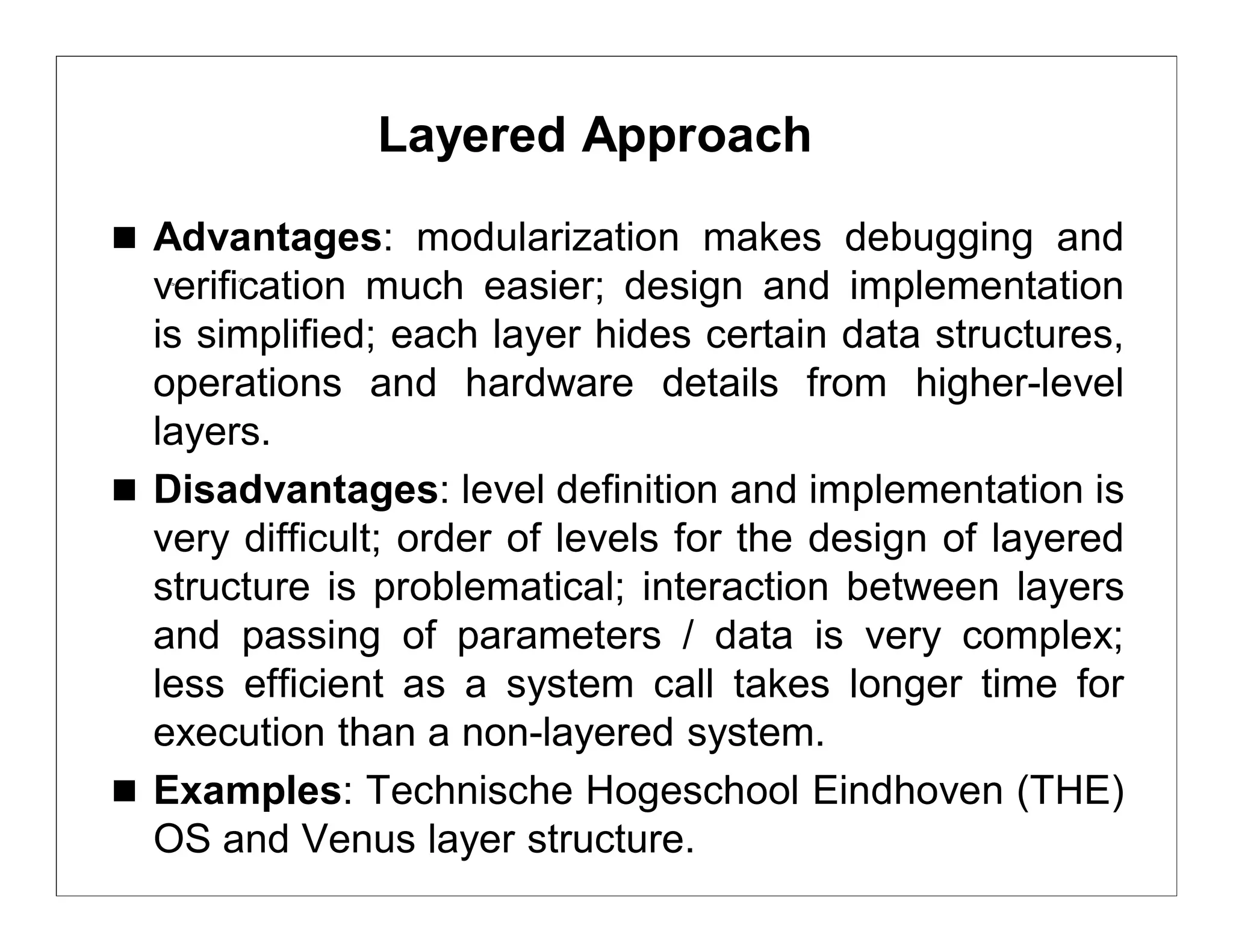 Layered Approach
 Advantages: modularization makes debugging and
  verification much easier; design and implementation
  is simplified; each layer hides certain data structures,
  operations and hardware details from higher-level
  layers.
 Disadvantages: level definition and implementation is
  very difficult; order of levels for the design of layered
  structure is problematical; interaction between layers
  and passing of parameters / data is very complex;
  less efficient as a system call takes longer time for
  execution than a non-layered system.
 Examples: Technische Hogeschool Eindhoven (THE)
  OS and Venus layer structure.
 