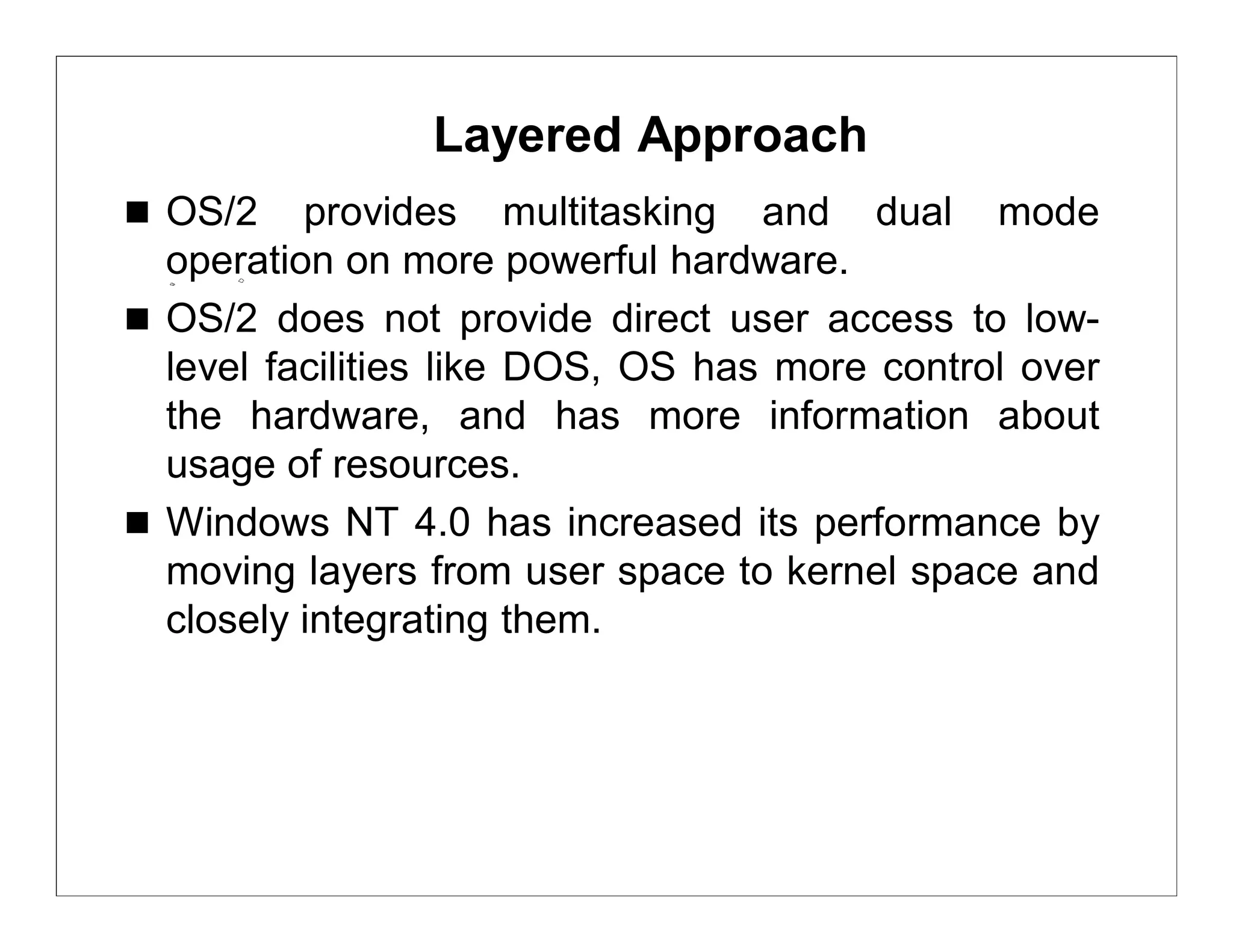 Layered Approach
 OS/2    provides multitasking and dual mode
  operation on more powerful hardware.
 OS/2 does not provide direct user access to low-
  level facilities like DOS, OS has more control over
  the hardware, and has more information about
  usage of resources.
 Windows NT 4.0 has increased its performance by
  moving layers from user space to kernel space and
  closely integrating them.
 