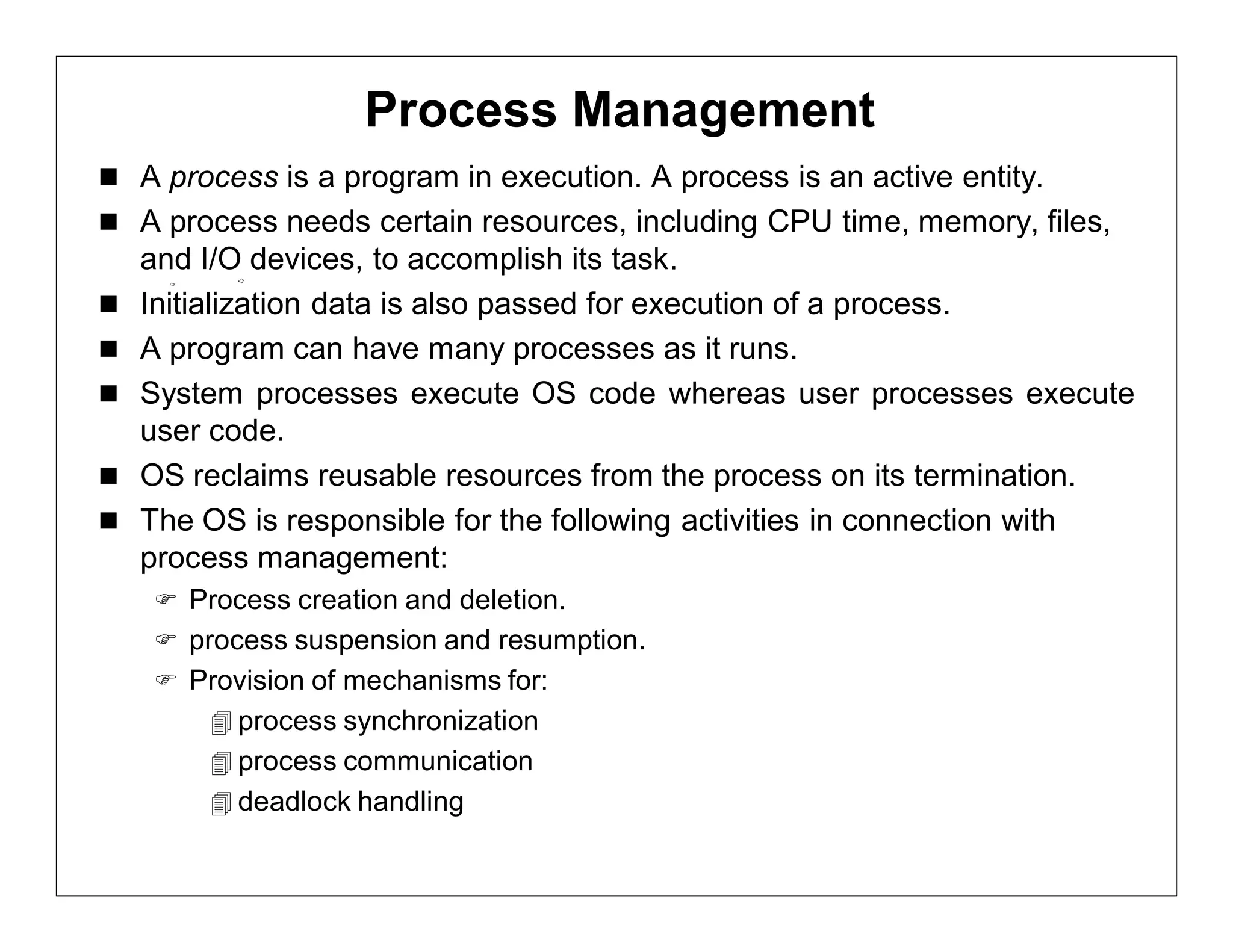 Process Management
 A process is a program in execution. A process is an active entity.
 A process needs certain resources, including CPU time, memory, files,
    and I/O devices, to accomplish its task.
   Initialization data is also passed for execution of a process.
   A program can have many processes as it runs.
   System processes execute OS code whereas user processes execute
    user code.
   OS reclaims reusable resources from the process on its termination.
   The OS is responsible for the following activities in connection with
    process management:
     Process creation and deletion.
     process suspension and resumption.
     Provision of mechanisms for:
         process synchronization
         process communication
         deadlock handling
 