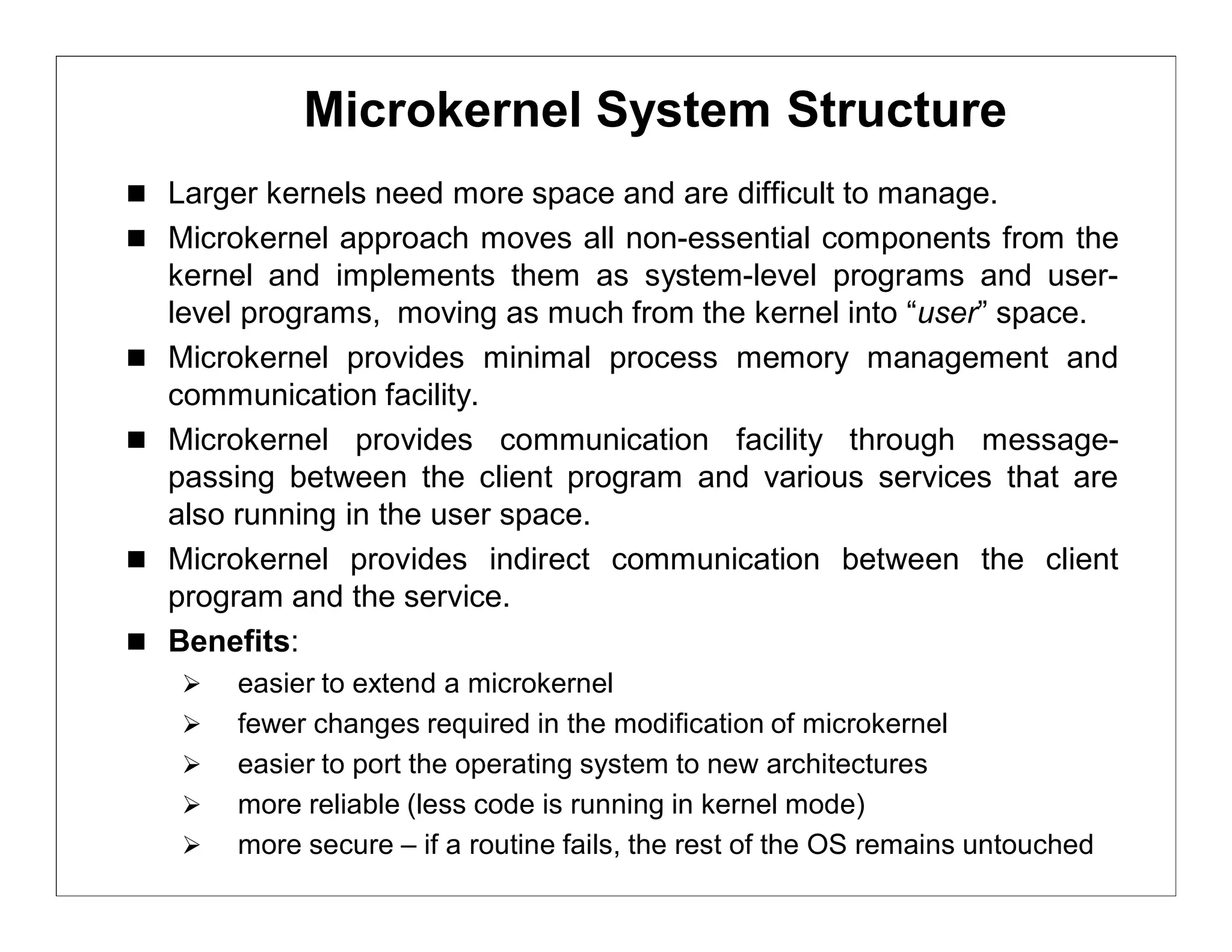 Microkernel System Structure
 Larger kernels need more space and are difficult to manage.
 Microkernel approach moves all non-essential components from the
    kernel and implements them as system-level programs and user-
    level programs, moving as much from the kernel into “user” space.
   Microkernel provides minimal process memory management and
    communication facility.
   Microkernel provides communication facility through message-
    passing between the client program and various services that are
    also running in the user space.
   Microkernel provides indirect communication between the client
    program and the service.
   Benefits:
       easier to extend a microkernel
       fewer changes required in the modification of microkernel
       easier to port the operating system to new architectures
       more reliable (less code is running in kernel mode)
       more secure – if a routine fails, the rest of the OS remains untouched
 