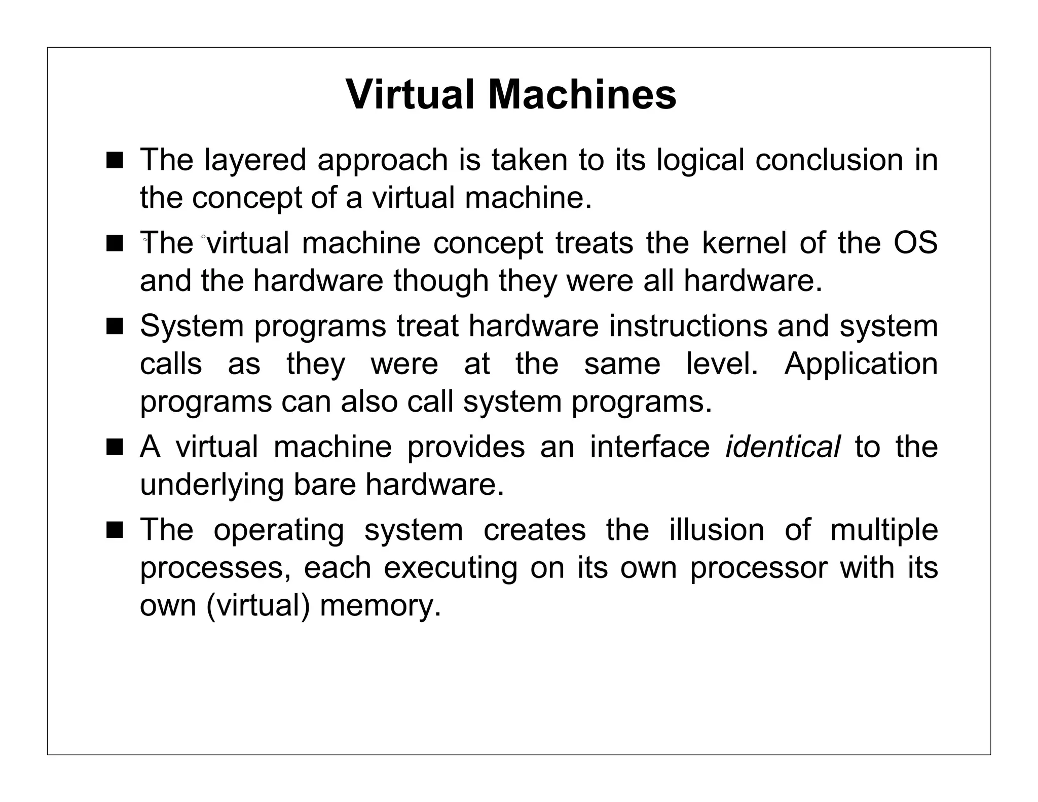Virtual Machines
 The layered approach is taken to its logical conclusion in
    the concept of a virtual machine.
   The virtual machine concept treats the kernel of the OS
    and the hardware though they were all hardware.
   System programs treat hardware instructions and system
    calls as they were at the same level. Application
    programs can also call system programs.
   A virtual machine provides an interface identical to the
    underlying bare hardware.
   The operating system creates the illusion of multiple
    processes, each executing on its own processor with its
    own (virtual) memory.
 