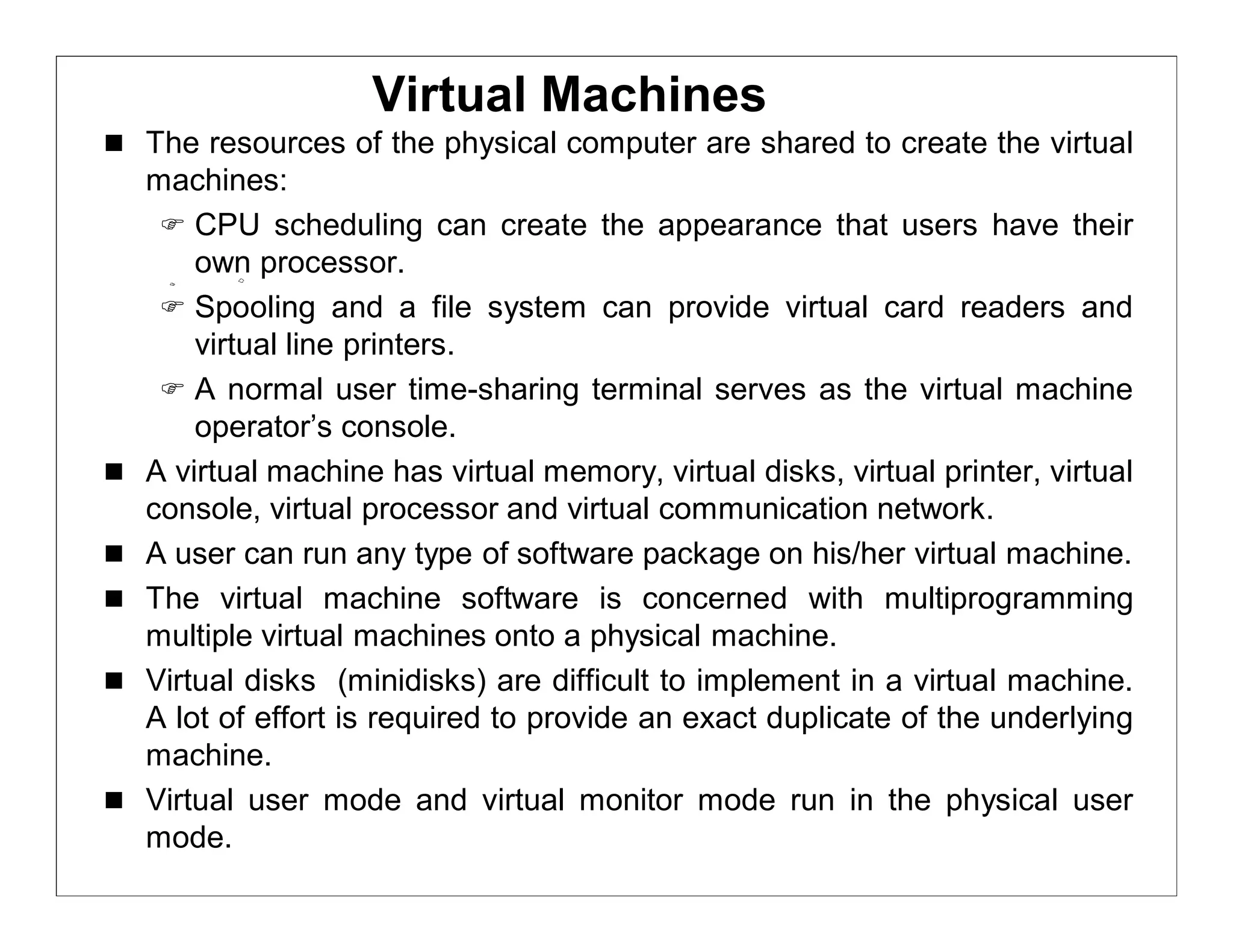 Virtual Machines
 The resources of the physical computer are shared to create the virtual
    machines:
      CPU scheduling can create the appearance that users have their
        own processor.
      Spooling and a file system can provide virtual card readers and
        virtual line printers.
      A normal user time-sharing terminal serves as the virtual machine
        operator’s console.
   A virtual machine has virtual memory, virtual disks, virtual printer, virtual
    console, virtual processor and virtual communication network.
   A user can run any type of software package on his/her virtual machine.
   The virtual machine software is concerned with multiprogramming
    multiple virtual machines onto a physical machine.
   Virtual disks (minidisks) are difficult to implement in a virtual machine.
    A lot of effort is required to provide an exact duplicate of the underlying
    machine.
   Virtual user mode and virtual monitor mode run in the physical user
    mode.
 