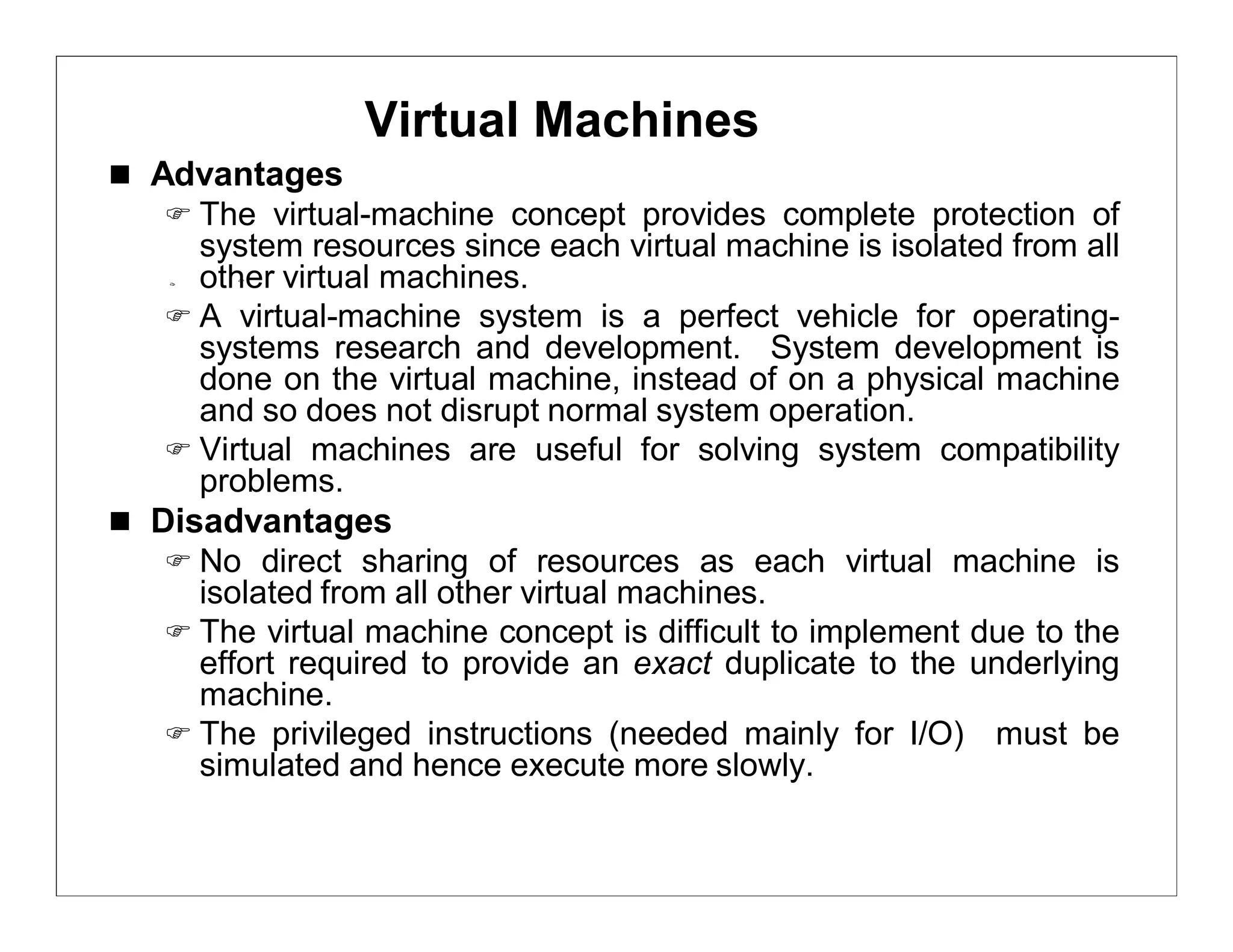 Virtual Machines
 Advantages
    The virtual-machine concept provides complete protection of
     system resources since each virtual machine is isolated from all
     other virtual machines.
    A virtual-machine system is a perfect vehicle for operating-
     systems research and development. System development is
     done on the virtual machine, instead of on a physical machine
     and so does not disrupt normal system operation.
    Virtual machines are useful for solving system compatibility
     problems.
 Disadvantages
    No direct sharing of resources as each virtual machine is
     isolated from all other virtual machines.
    The virtual machine concept is difficult to implement due to the
     effort required to provide an exact duplicate to the underlying
     machine.
    The privileged instructions (needed mainly for I/O) must be
     simulated and hence execute more slowly.
 