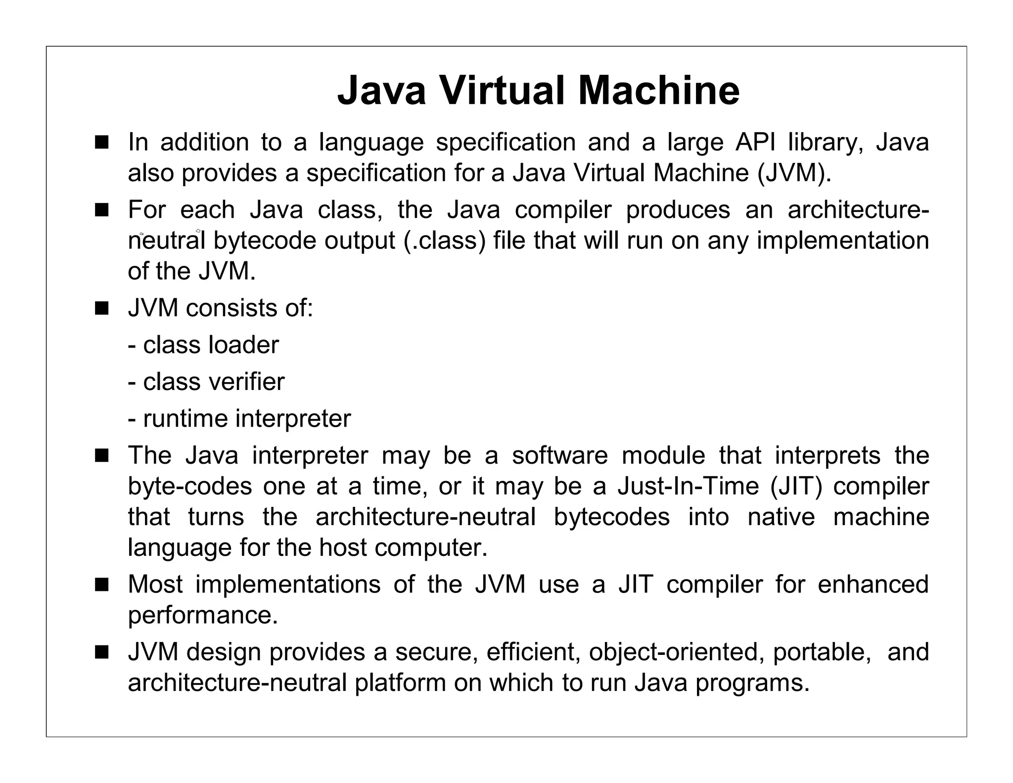 Java Virtual Machine
 In addition to a language specification and a large API library, Java
    also provides a specification for a Java Virtual Machine (JVM).
   For each Java class, the Java compiler produces an architecture-
    neutral bytecode output (.class) file that will run on any implementation
    of the JVM.
   JVM consists of:
    - class loader
    - class verifier
    - runtime interpreter
   The Java interpreter may be a software module that interprets the
    byte-codes one at a time, or it may be a Just-In-Time (JIT) compiler
    that turns the architecture-neutral bytecodes into native machine
    language for the host computer.
   Most implementations of the JVM use a JIT compiler for enhanced
    performance.
   JVM design provides a secure, efficient, object-oriented, portable, and
    architecture-neutral platform on which to run Java programs.
 
