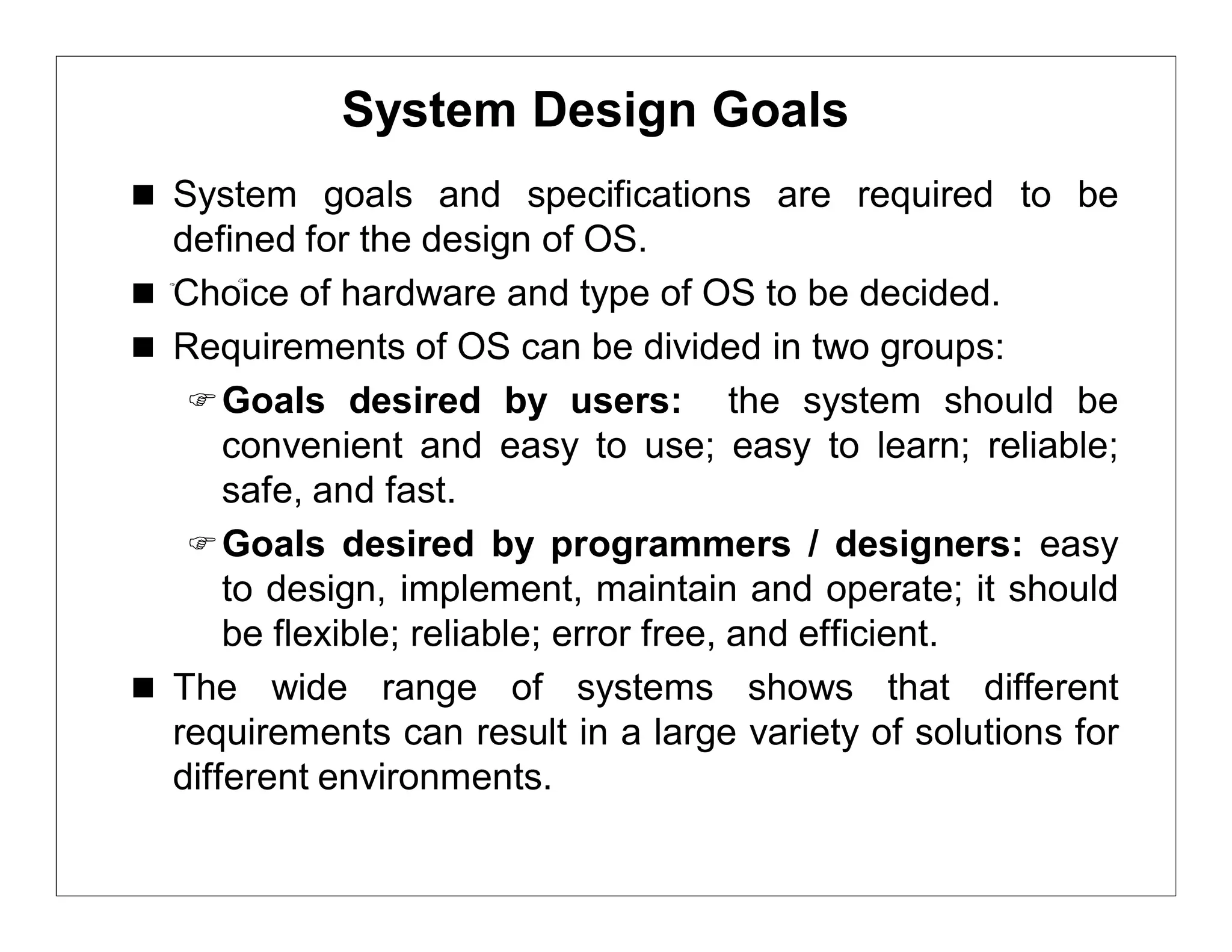 System Design Goals
 System goals and specifications are required to be
  defined for the design of OS.
 Choice of hardware and type of OS to be decided.
 Requirements of OS can be divided in two groups:
    Goals desired by users: the system should be
      convenient and easy to use; easy to learn; reliable;
      safe, and fast.
    Goals desired by programmers / designers: easy
      to design, implement, maintain and operate; it should
      be flexible; reliable; error free, and efficient.
 The wide range of systems shows that different
  requirements can result in a large variety of solutions for
  different environments.
 