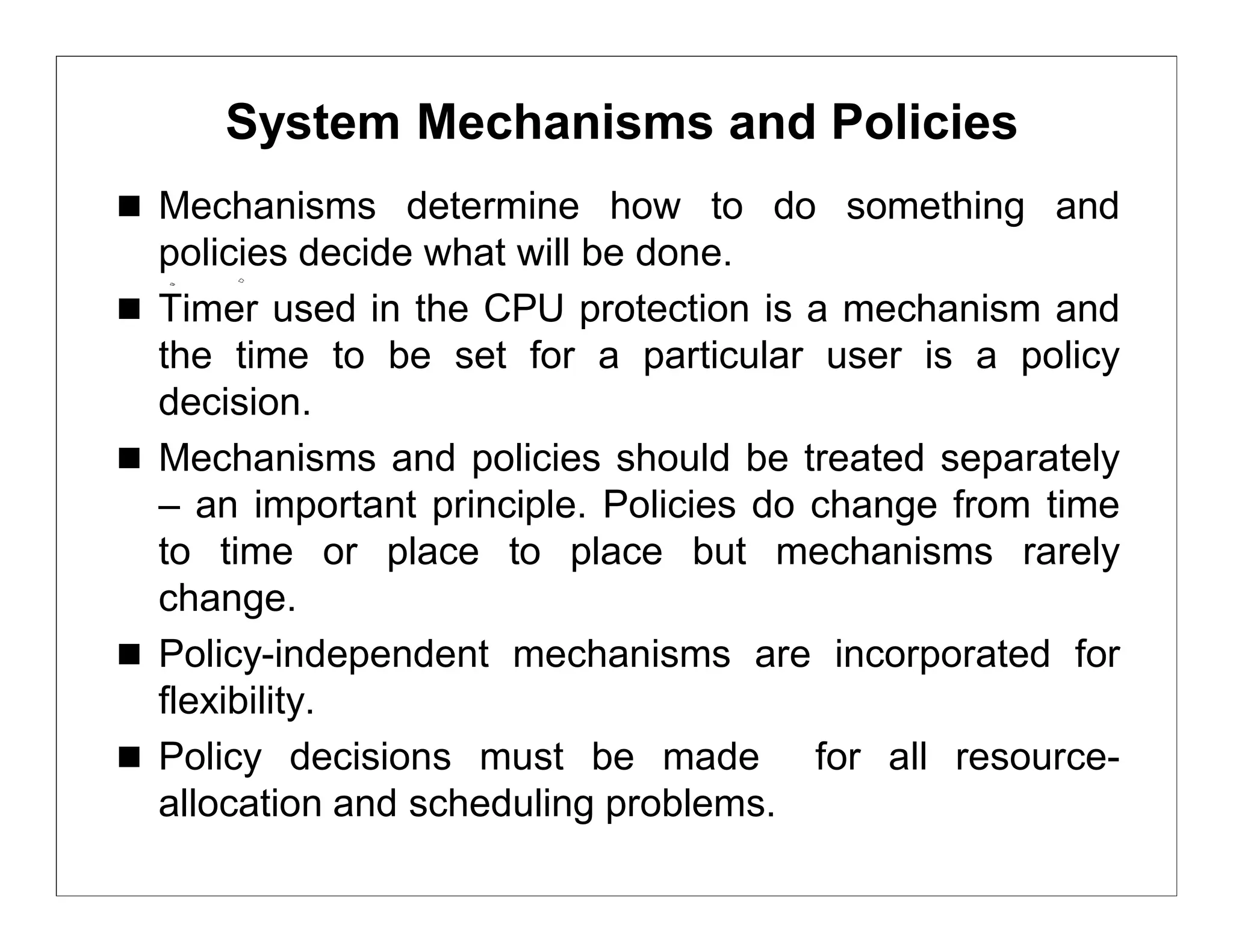System Mechanisms and Policies
 Mechanisms determine how to do something and
    policies decide what will be done.
   Timer used in the CPU protection is a mechanism and
    the time to be set for a particular user is a policy
    decision.
   Mechanisms and policies should be treated separately
    – an important principle. Policies do change from time
    to time or place to place but mechanisms rarely
    change.
   Policy-independent mechanisms are incorporated for
    flexibility.
   Policy decisions must be made for all resource-
    allocation and scheduling problems.
 