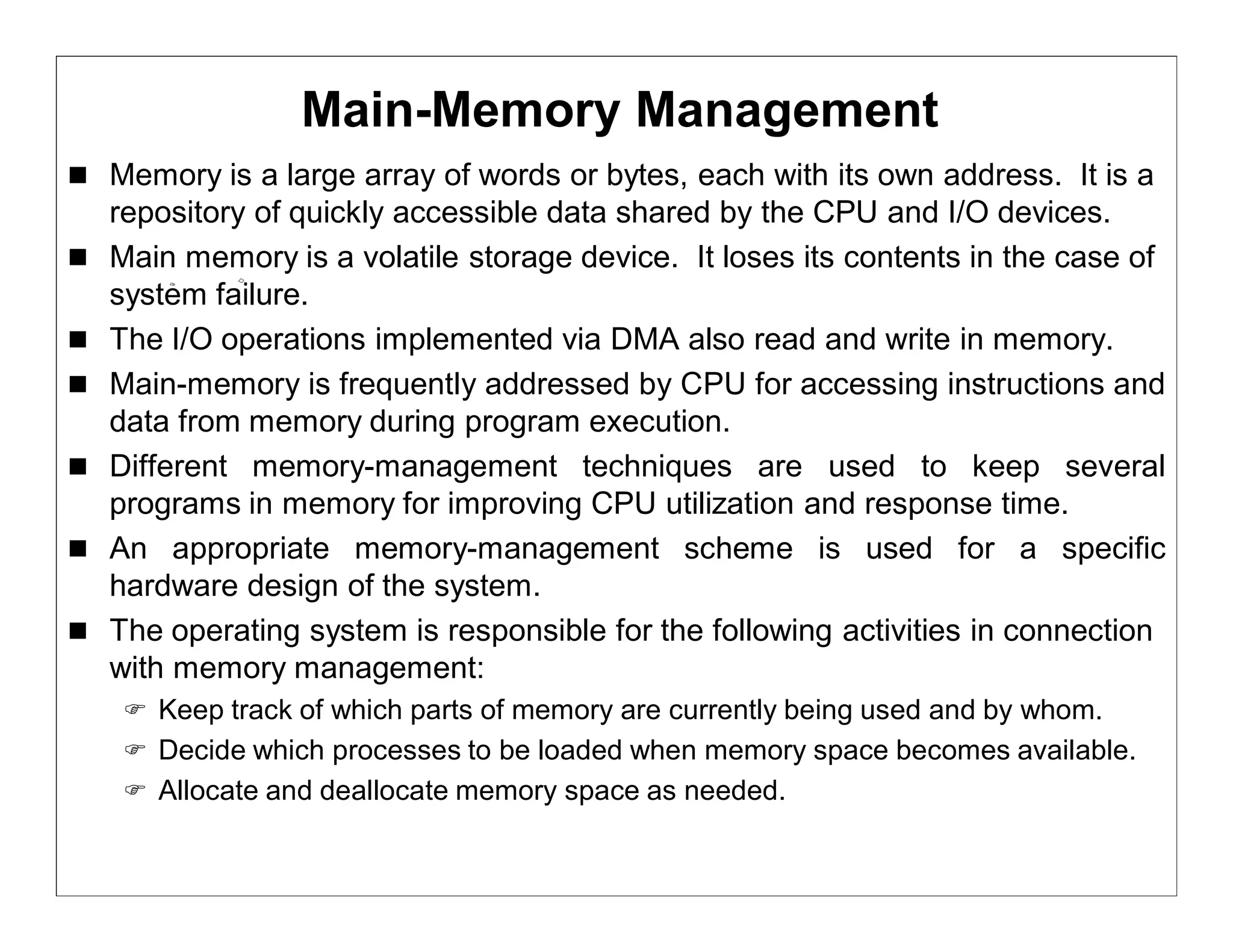 Main-Memory Management
 Memory is a large array of words or bytes, each with its own address. It is a
    repository of quickly accessible data shared by the CPU and I/O devices.
   Main memory is a volatile storage device. It loses its contents in the case of
    system failure.
   The I/O operations implemented via DMA also read and write in memory.
   Main-memory is frequently addressed by CPU for accessing instructions and
    data from memory during program execution.
   Different memory-management techniques are used to keep several
    programs in memory for improving CPU utilization and response time.
   An appropriate memory-management scheme is used for a specific
    hardware design of the system.
   The operating system is responsible for the following activities in connection
    with memory management:
      Keep track of which parts of memory are currently being used and by whom.
      Decide which processes to be loaded when memory space becomes available.
      Allocate and deallocate memory space as needed.
 