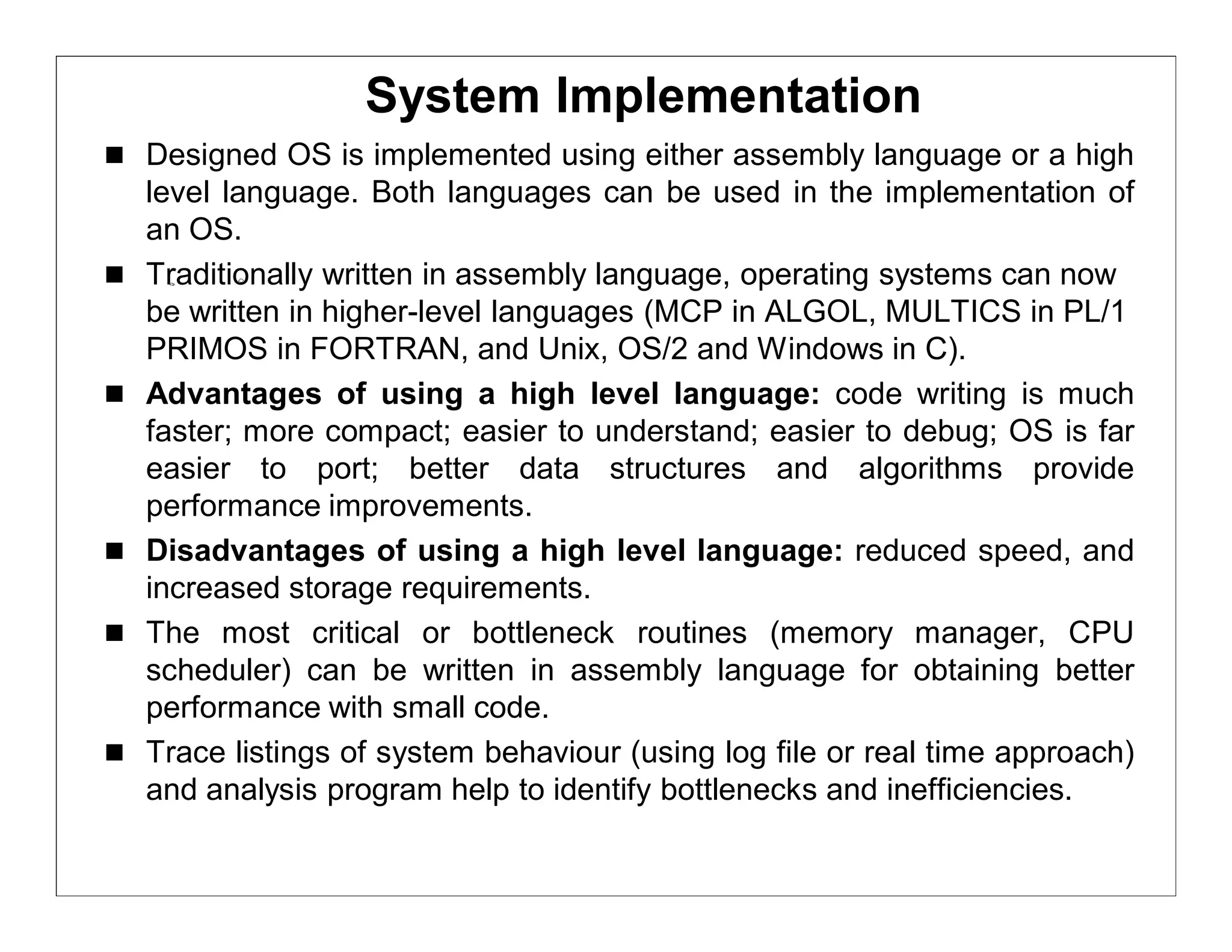 System Implementation
 Designed OS is implemented using either assembly language or a high
    level language. Both languages can be used in the implementation of
    an OS.
   Traditionally written in assembly language, operating systems can now
    be written in higher-level languages (MCP in ALGOL, MULTICS in PL/1
    PRIMOS in FORTRAN, and Unix, OS/2 and Windows in C).
   Advantages of using a high level language: code writing is much
    faster; more compact; easier to understand; easier to debug; OS is far
    easier to port; better data structures and algorithms provide
    performance improvements.
   Disadvantages of using a high level language: reduced speed, and
    increased storage requirements.
   The most critical or bottleneck routines (memory manager, CPU
    scheduler) can be written in assembly language for obtaining better
    performance with small code.
   Trace listings of system behaviour (using log file or real time approach)
    and analysis program help to identify bottlenecks and inefficiencies.
 