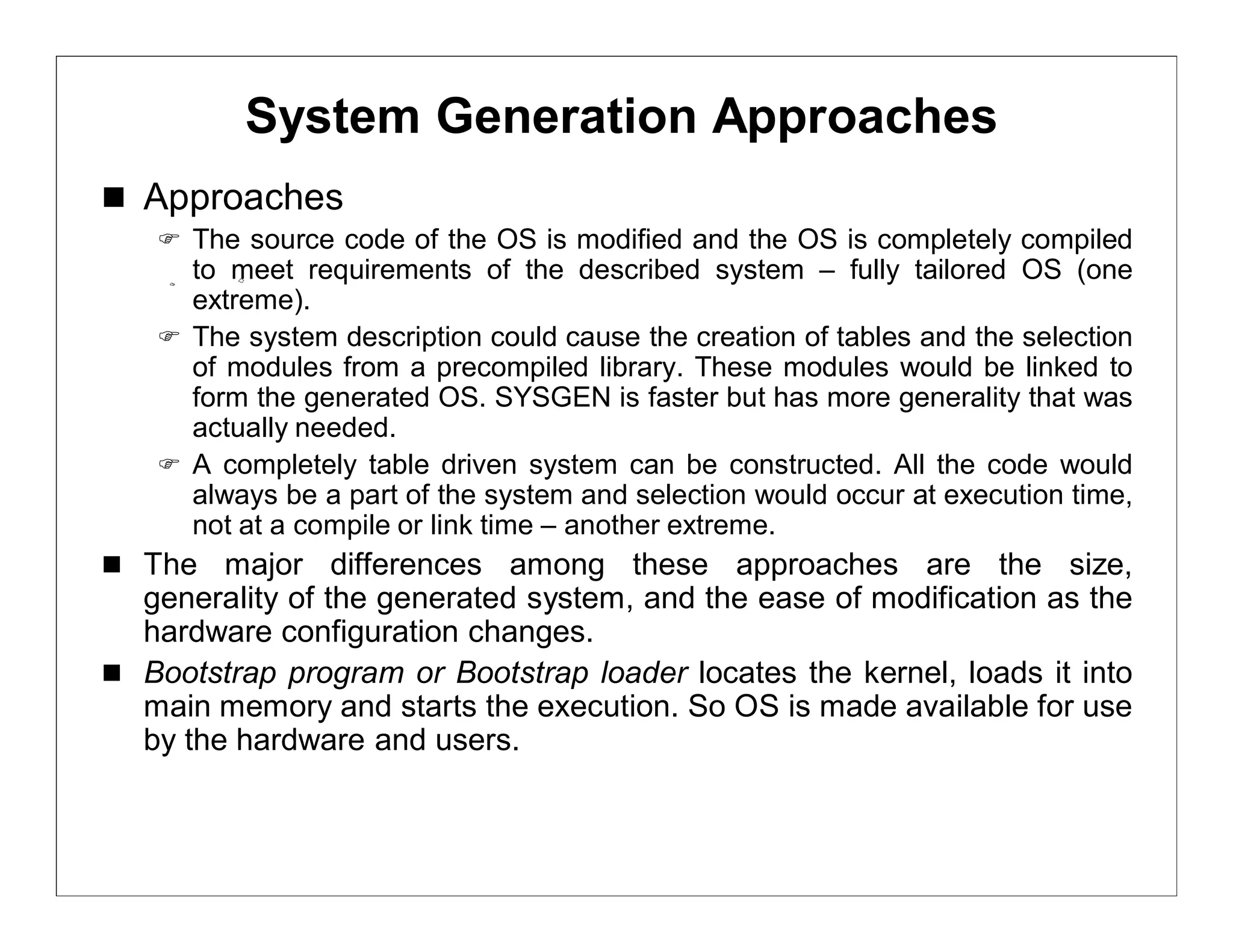 System Generation Approaches
 Approaches
    The source code of the OS is modified and the OS is completely compiled
     to meet requirements of the described system – fully tailored OS (one
     extreme).
    The system description could cause the creation of tables and the selection
     of modules from a precompiled library. These modules would be linked to
     form the generated OS. SYSGEN is faster but has more generality that was
     actually needed.
    A completely table driven system can be constructed. All the code would
     always be a part of the system and selection would occur at execution time,
     not at a compile or link time – another extreme.
 The major differences among these approaches are the size,
  generality of the generated system, and the ease of modification as the
  hardware configuration changes.
 Bootstrap program or Bootstrap loader locates the kernel, loads it into
  main memory and starts the execution. So OS is made available for use
  by the hardware and users.
 