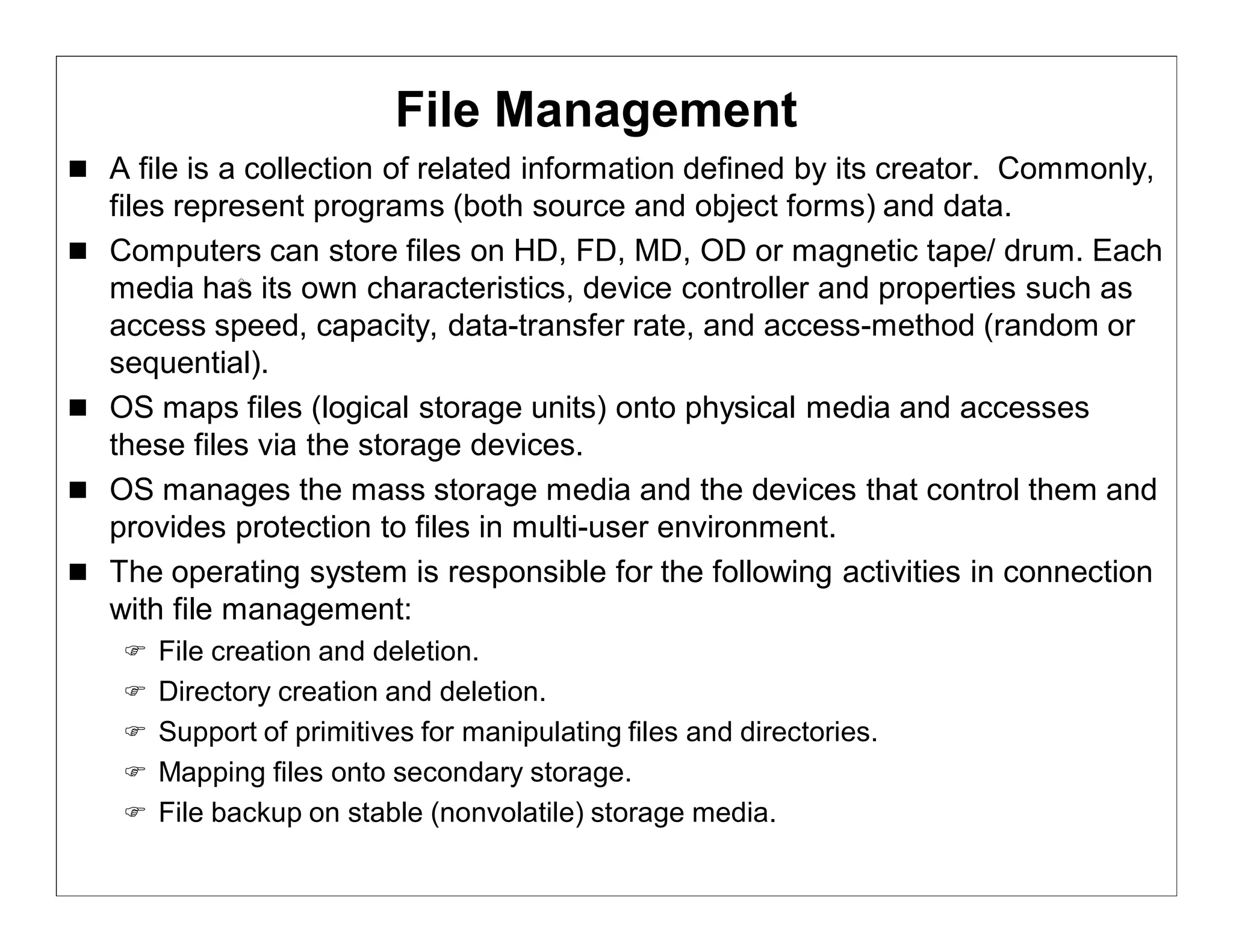 File Management
 A file is a collection of related information defined by its creator. Commonly,
    files represent programs (both source and object forms) and data.
   Computers can store files on HD, FD, MD, OD or magnetic tape/ drum. Each
    media has its own characteristics, device controller and properties such as
    access speed, capacity, data-transfer rate, and access-method (random or
    sequential).
   OS maps files (logical storage units) onto physical media and accesses
    these files via the storage devices.
   OS manages the mass storage media and the devices that control them and
    provides protection to files in multi-user environment.
   The operating system is responsible for the following activities in connection
    with file management:
      File creation and deletion.
      Directory creation and deletion.
      Support of primitives for manipulating files and directories.
      Mapping files onto secondary storage.
      File backup on stable (nonvolatile) storage media.
 