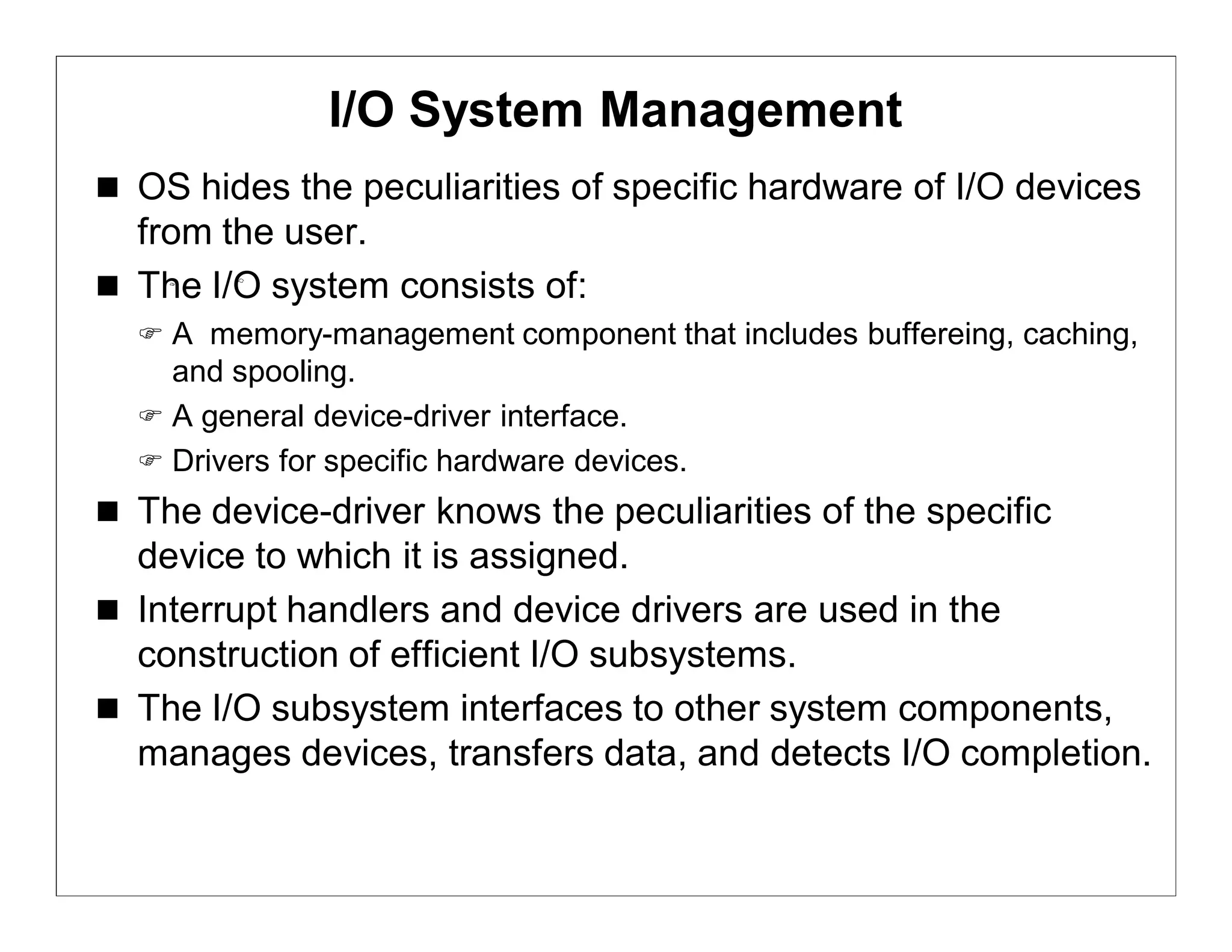 I/O System Management
 OS hides the peculiarities of specific hardware of I/O devices
  from the user.
 The I/O system consists of:
   A memory-management component that includes buffereing, caching,
    and spooling.
   A general device-driver interface.
   Drivers for specific hardware devices.
 The device-driver knows the peculiarities of the specific
  device to which it is assigned.
 Interrupt handlers and device drivers are used in the
  construction of efficient I/O subsystems.
 The I/O subsystem interfaces to other system components,
  manages devices, transfers data, and detects I/O completion.
 