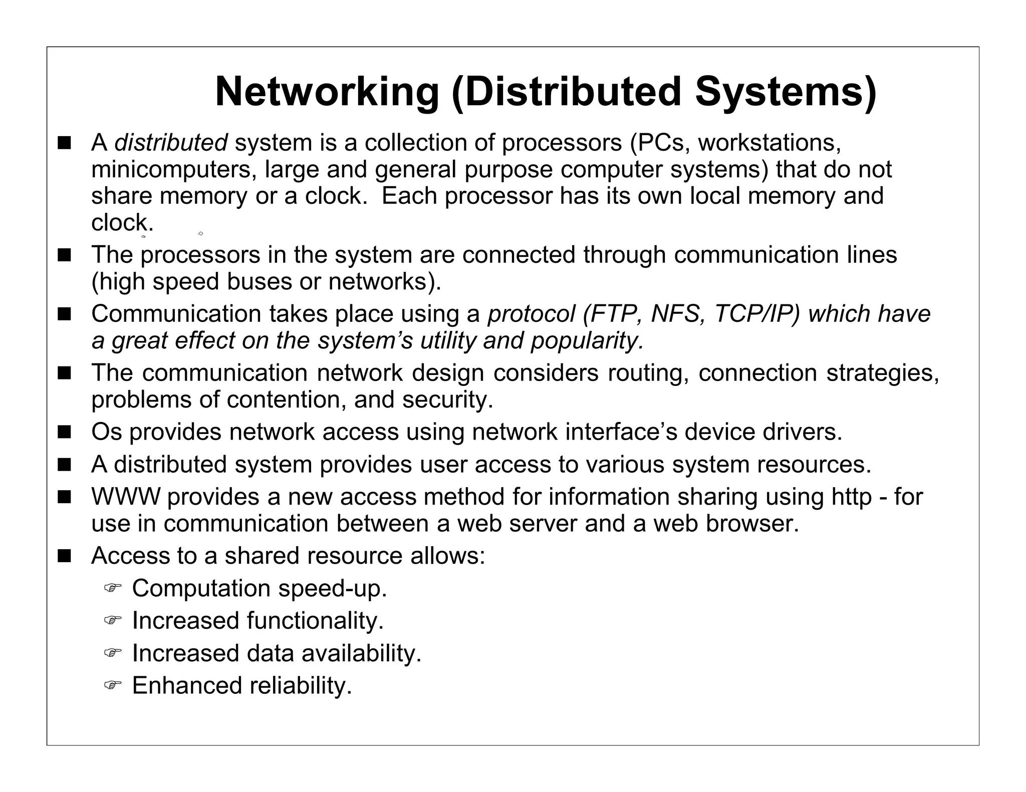 Networking (Distributed Systems)
 A distributed system is a collection of processors (PCs, workstations,
    minicomputers, large and general purpose computer systems) that do not
    share memory or a clock. Each processor has its own local memory and
    clock.
   The processors in the system are connected through communication lines
    (high speed buses or networks).
   Communication takes place using a protocol (FTP, NFS, TCP/IP) which have
    a great effect on the system’s utility and popularity.
   The communication network design considers routing, connection strategies,
    problems of contention, and security.
   Os provides network access using network interface’s device drivers.
   A distributed system provides user access to various system resources.
   WWW provides a new access method for information sharing using http - for
    use in communication between a web server and a web browser.
   Access to a shared resource allows:
      Computation speed-up.
      Increased functionality.
      Increased data availability.
      Enhanced reliability.
 