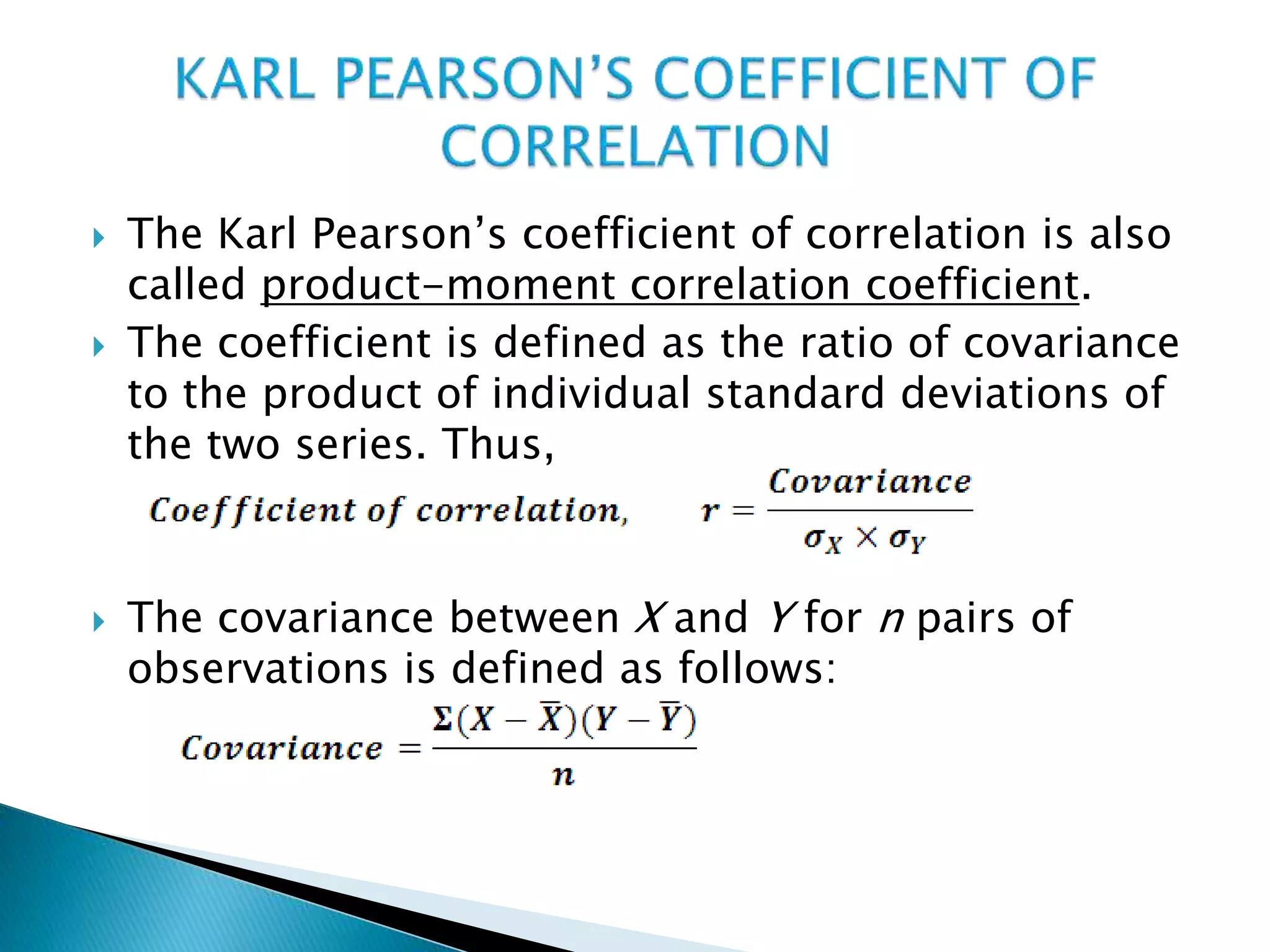  The Karl Pearson’s coefficient of correlation is also
called product-moment correlation coefficient.
 The coefficient is defined as the ratio of covariance
to the product of individual standard deviations of
the two series. Thus,
 The covariance between X and Y for n pairs of
observations is defined as follows:
 
