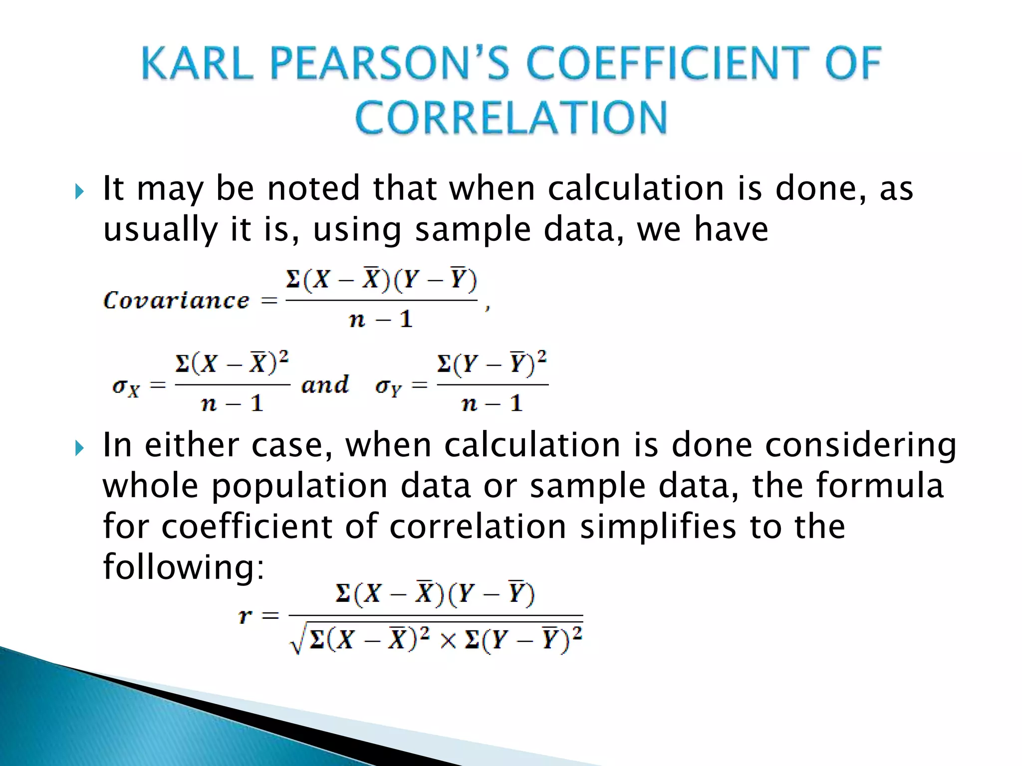  It may be noted that when calculation is done, as
usually it is, using sample data, we have
 In either case, when calculation is done considering
whole population data or sample data, the formula
for coefficient of correlation simplifies to the
following:
 