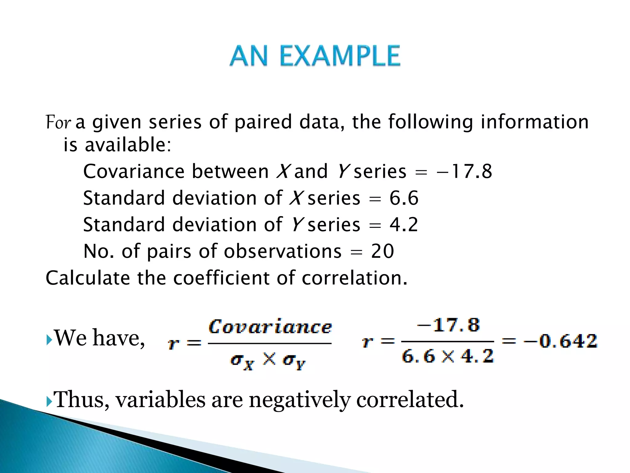 For a given series of paired data, the following information
is available:
Covariance between X and Y series = −17.8
Standard deviation of X series = 6.6
Standard deviation of Y series = 4.2
No. of pairs of observations = 20
Calculate the coefficient of correlation.
We have,
Thus, variables are negatively correlated.
 
