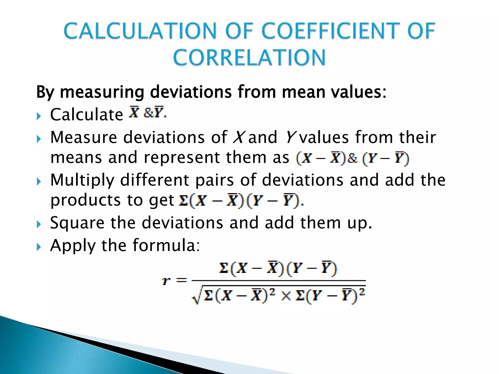 By measuring deviations from mean values:
 Calculate
 Measure deviations of X and Y values from their
means and represent them as
 Multiply different pairs of deviations and add the
products to get
 Square the deviations and add them up.
 Apply the formula:
 