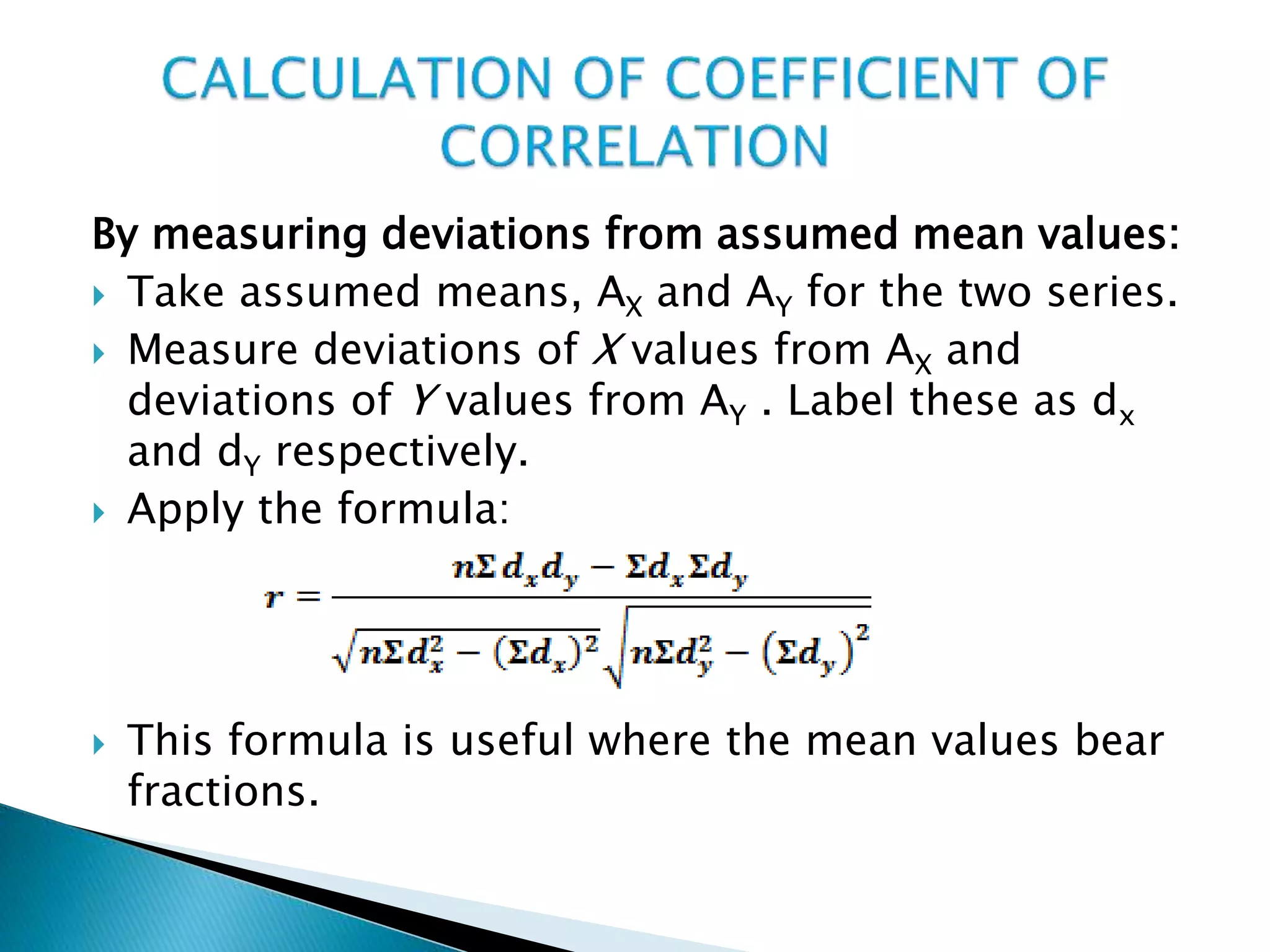 By measuring deviations from assumed mean values:
 Take assumed means, AX and AY for the two series.
 Measure deviations of X values from AX and
deviations of Y values from AY . Label these as dx
and dY respectively.
 Apply the formula:
 This formula is useful where the mean values bear
fractions.
 