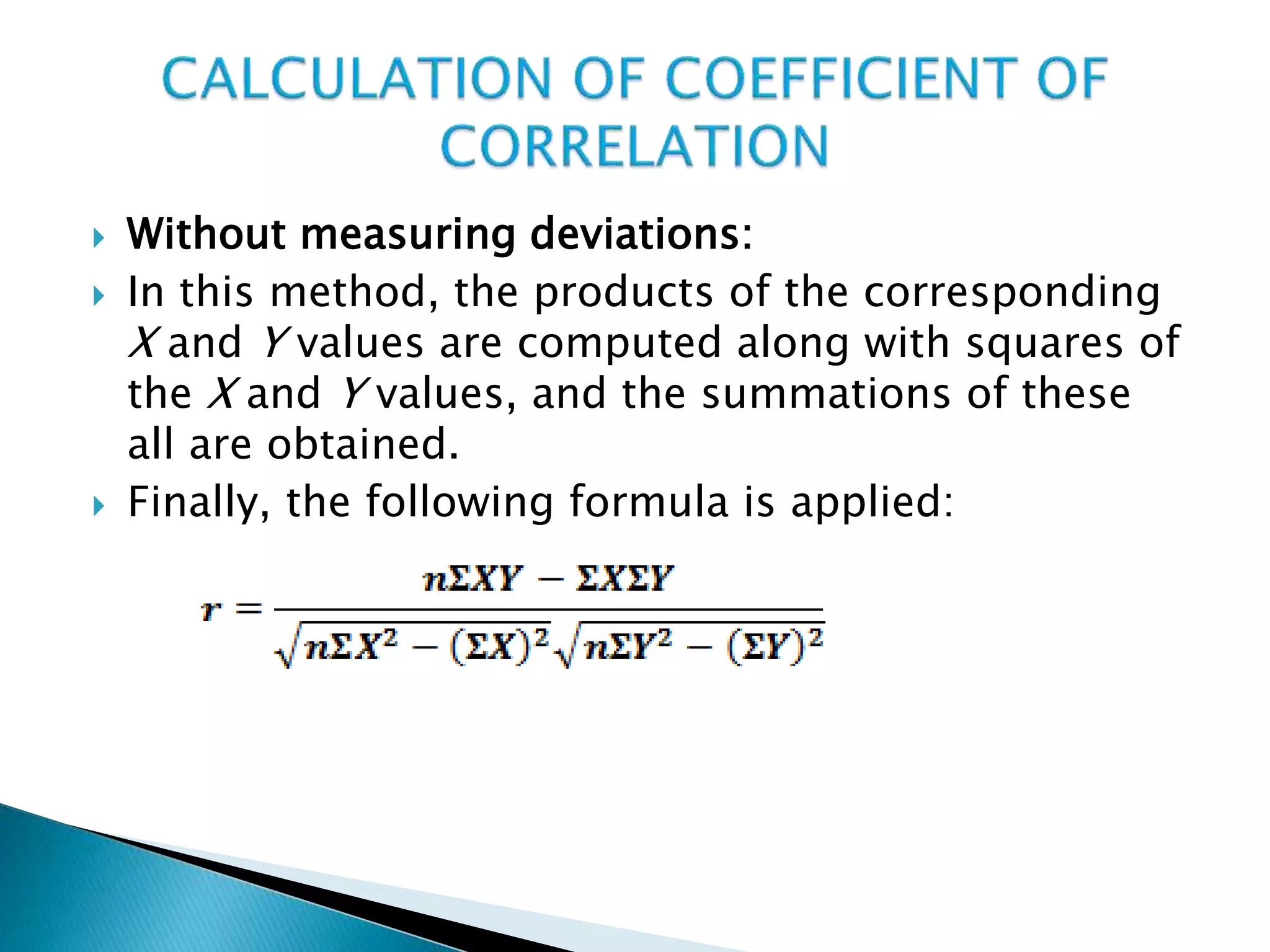  Without measuring deviations:
 In this method, the products of the corresponding
X and Y values are computed along with squares of
the X and Y values, and the summations of these
all are obtained.
 Finally, the following formula is applied:
 