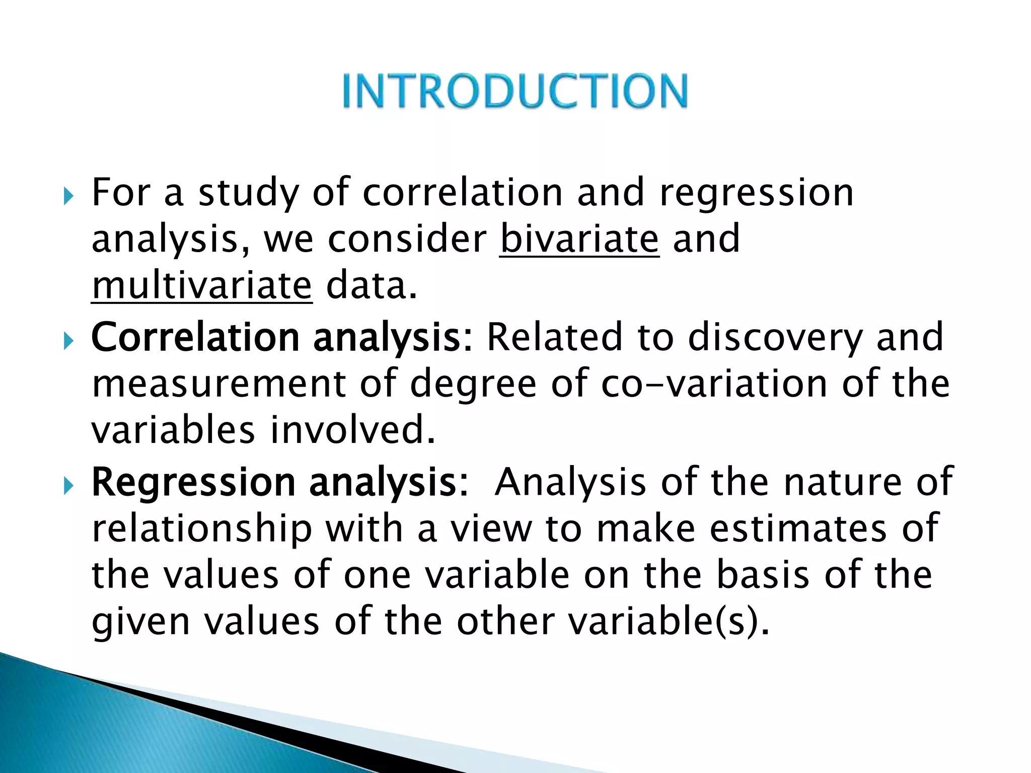  For a study of correlation and regression
analysis, we consider bivariate and
multivariate data.
 Correlation analysis: Related to discovery and
measurement of degree of co-variation of the
variables involved.
 Regression analysis: Analysis of the nature of
relationship with a view to make estimates of
the values of one variable on the basis of the
given values of the other variable(s).
 