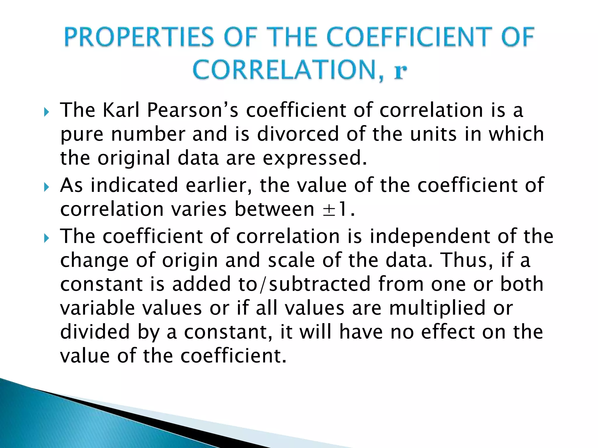  The Karl Pearson’s coefficient of correlation is a
pure number and is divorced of the units in which
the original data are expressed.
 As indicated earlier, the value of the coefficient of
correlation varies between ±1.
 The coefficient of correlation is independent of the
change of origin and scale of the data. Thus, if a
constant is added to/subtracted from one or both
variable values or if all values are multiplied or
divided by a constant, it will have no effect on the
value of the coefficient.
 