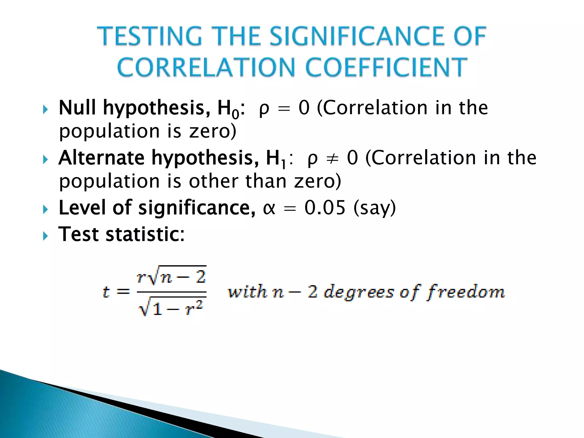  Null hypothesis, H0: ρ = 0 (Correlation in the
population is zero)
 Alternate hypothesis, H1: ρ ≠ 0 (Correlation in the
population is other than zero)
 Level of significance, α = 0.05 (say)
 Test statistic:
 