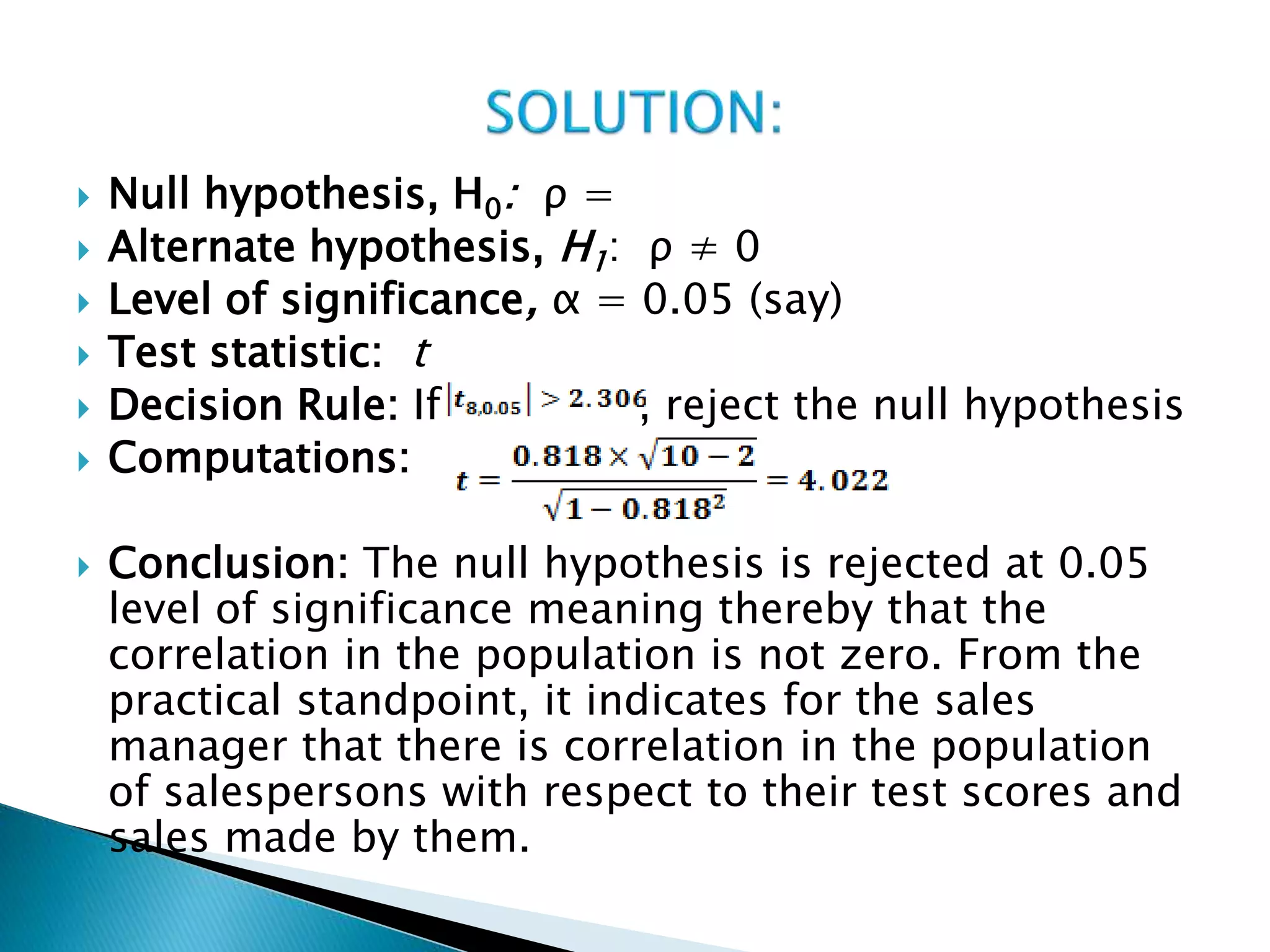  Null hypothesis, H0: ρ =
 Alternate hypothesis, H1: ρ ≠ 0
 Level of significance, α = 0.05 (say)
 Test statistic: t
 Decision Rule: If , reject the null hypothesis
 Computations:
 Conclusion: The null hypothesis is rejected at 0.05
level of significance meaning thereby that the
correlation in the population is not zero. From the
practical standpoint, it indicates for the sales
manager that there is correlation in the population
of salespersons with respect to their test scores and
sales made by them.
 