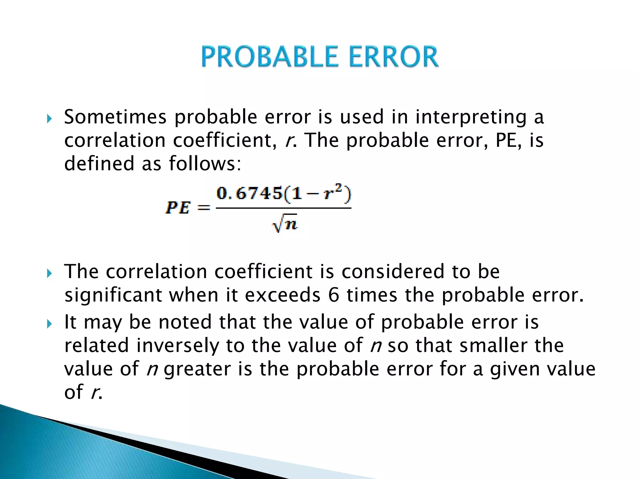  Sometimes probable error is used in interpreting a
correlation coefficient, r. The probable error, PE, is
defined as follows:
 The correlation coefficient is considered to be
significant when it exceeds 6 times the probable error.
 It may be noted that the value of probable error is
related inversely to the value of n so that smaller the
value of n greater is the probable error for a given value
of r.
 