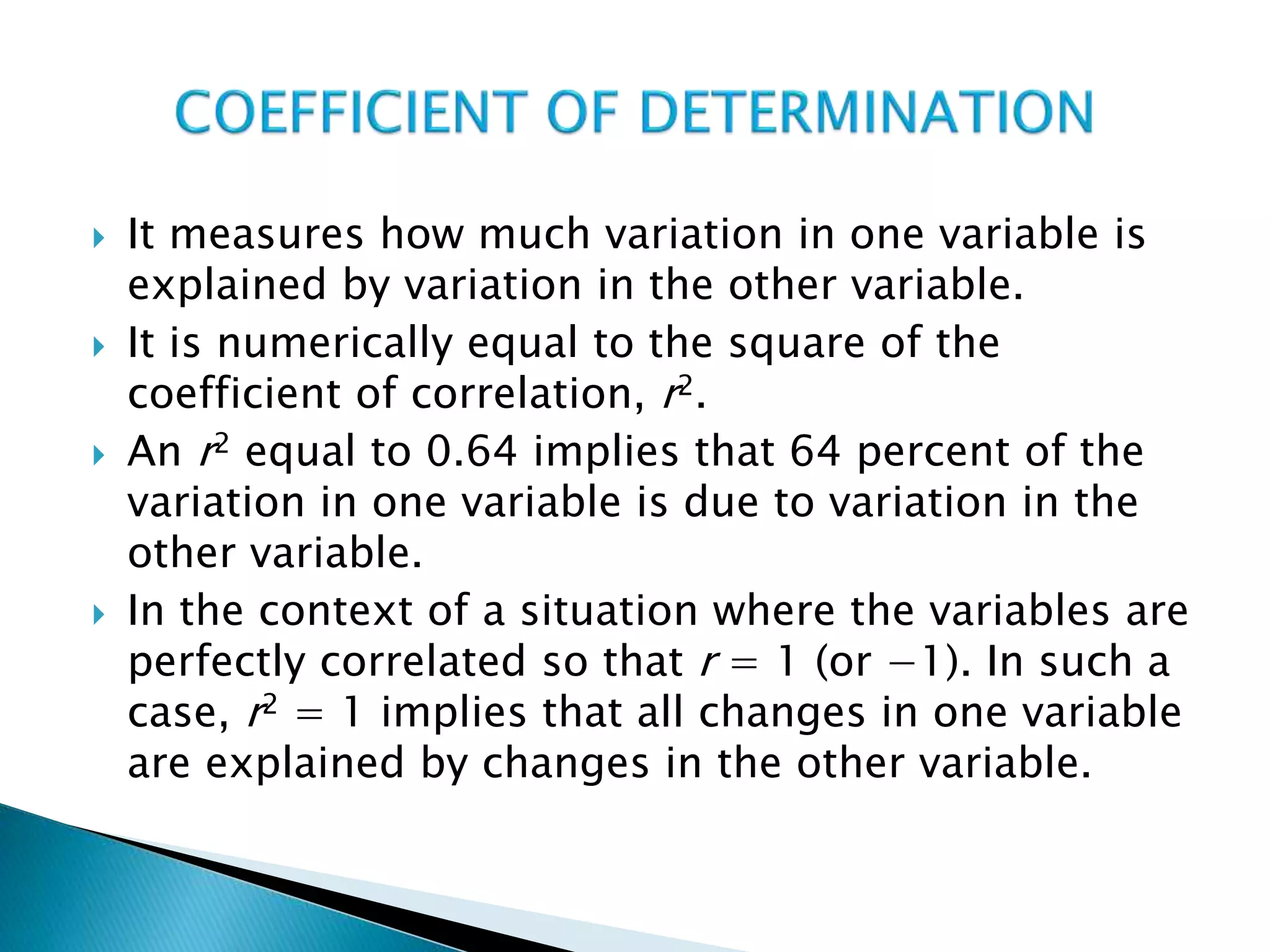  It measures how much variation in one variable is
explained by variation in the other variable.
 It is numerically equal to the square of the
coefficient of correlation, r2.
 An r2 equal to 0.64 implies that 64 percent of the
variation in one variable is due to variation in the
other variable.
 In the context of a situation where the variables are
perfectly correlated so that r = 1 (or −1). In such a
case, r2 = 1 implies that all changes in one variable
are explained by changes in the other variable.
 
