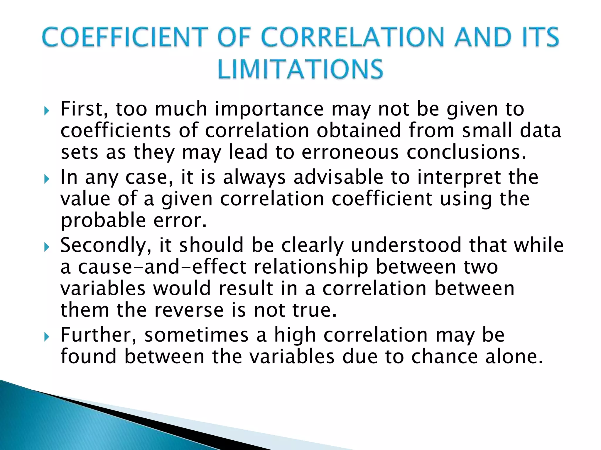  First, too much importance may not be given to
coefficients of correlation obtained from small data
sets as they may lead to erroneous conclusions.
 In any case, it is always advisable to interpret the
value of a given correlation coefficient using the
probable error.
 Secondly, it should be clearly understood that while
a cause-and-effect relationship between two
variables would result in a correlation between
them the reverse is not true.
 Further, sometimes a high correlation may be
found between the variables due to chance alone.
 