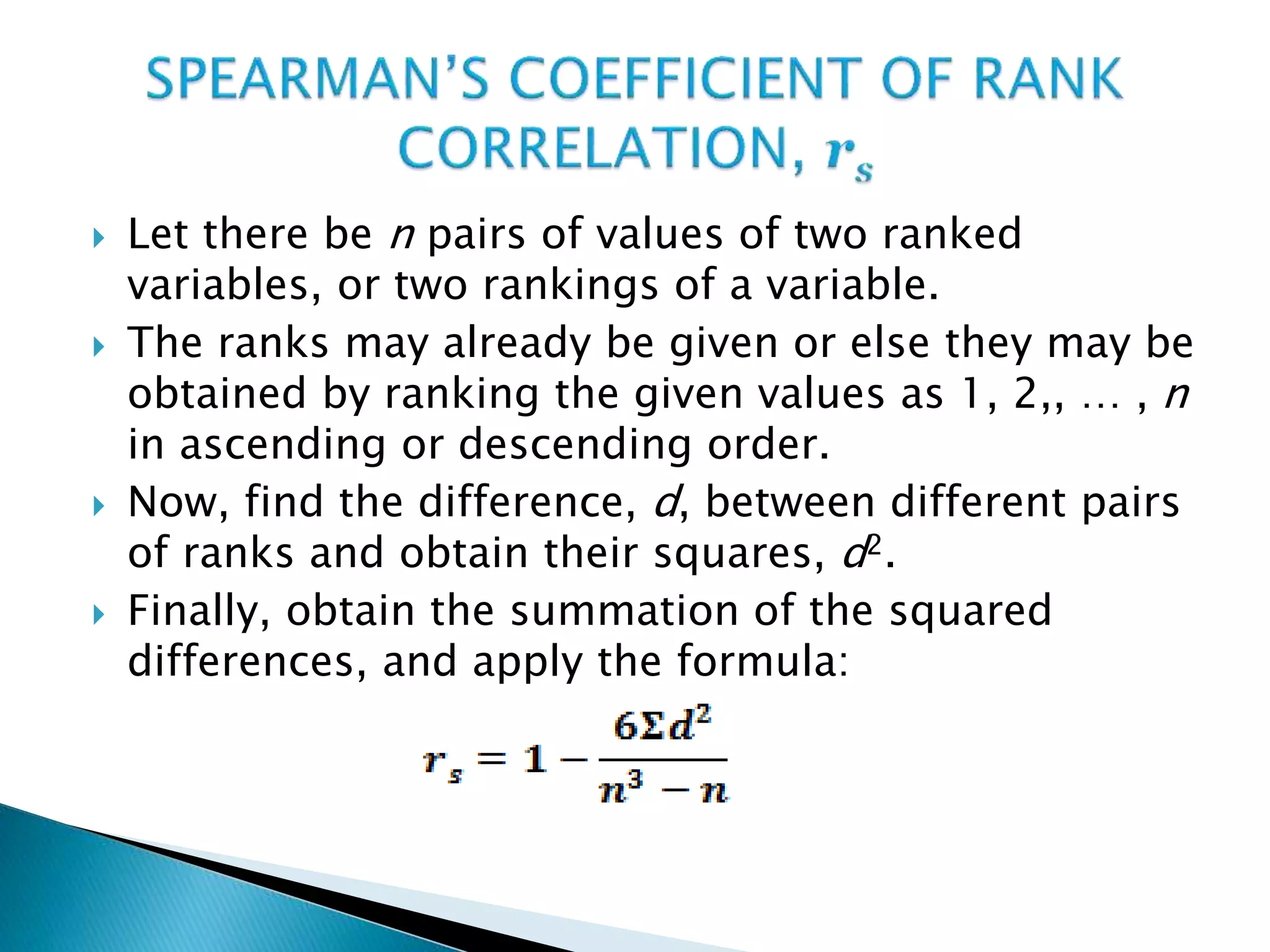  Let there be n pairs of values of two ranked
variables, or two rankings of a variable.
 The ranks may already be given or else they may be
obtained by ranking the given values as 1, 2,, … , n
in ascending or descending order.
 Now, find the difference, d, between different pairs
of ranks and obtain their squares, d2.
 Finally, obtain the summation of the squared
differences, and apply the formula:
 